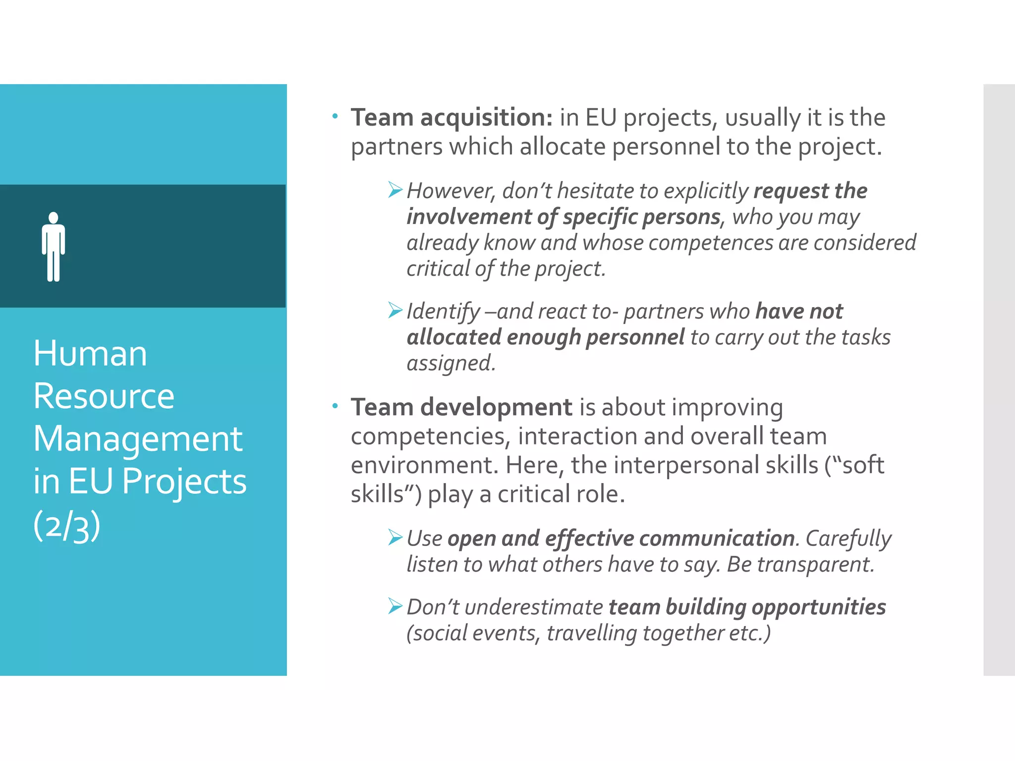 Human
Resource
Management
in EU Projects
(2/3)

 Team acquisition: in EU projects, usually it is the
partners which allocate personnel to the project.
However, don’t hesitate to explicitly request the
involvement of specific persons, who you may
already know and whose competences are considered
critical of the project.
Identify –and react to- partners who have not
allocated enough personnel to carry out the tasks
assigned.
 Team development is about improving
competencies, interaction and overall team
environment. Here, the interpersonal skills (“soft
skills”) play a critical role.
Use open and effective communication.Carefully
listen to what others have to say. Be transparent.
Don’t underestimate team building opportunities
(social events, travelling together etc.)
 