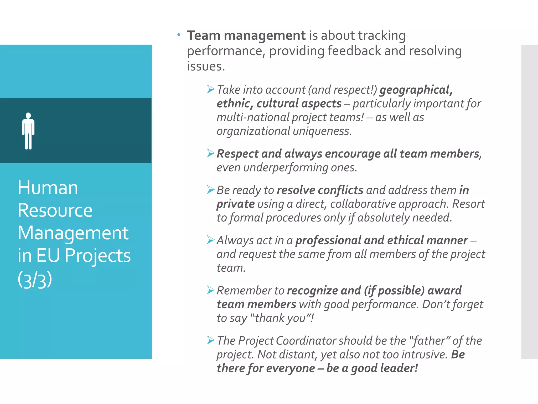 Human
Resource
Management
in EU Projects
(3/3)

 Team management is about tracking
performance, providing feedback and resolving
issues.
Take into account (and respect!) geographical,
ethnic, cultural aspects – particularly important for
multi-national project teams! – as well as
organizational uniqueness.
Respect and always encourage all team members,
even underperforming ones.
Be ready to resolve conflicts and address them in
private using a direct, collaborative approach. Resort
to formal procedures only if absolutely needed.
Always act in a professional and ethical manner –
and request the same from all members of the project
team.
Remember to recognize and (if possible) award
team members with good performance. Don’t forget
to say “thank you”!
The ProjectCoordinator should be the “father” of the
project. Not distant, yet also not too intrusive. Be
there for everyone – be a good leader!
 