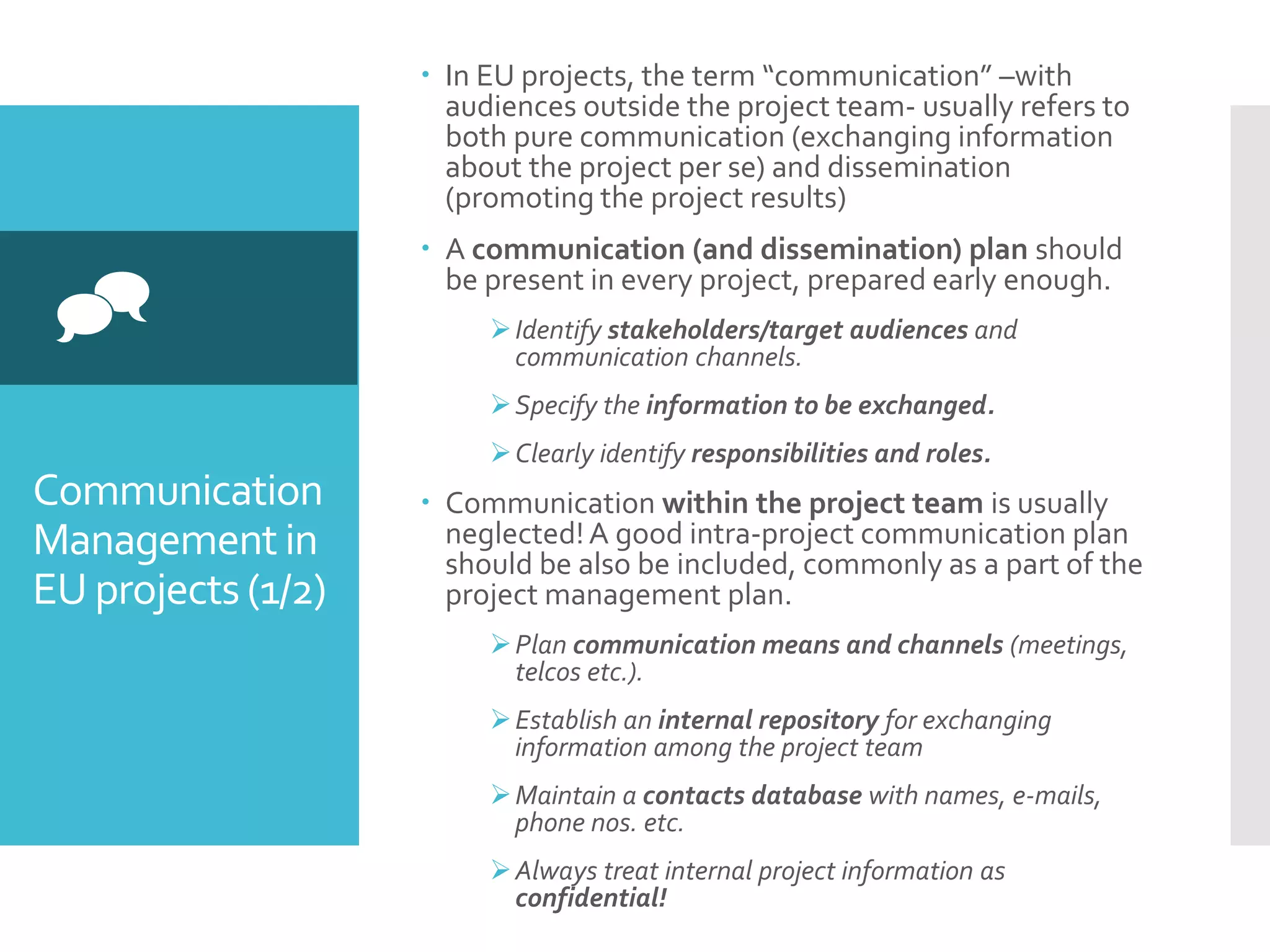Communication
Managementin
EU projects(1/2)

 In EU projects, the term “communication” –with
audiences outside the project team- usually refers to
both pure communication (exchanging information
about the project per se) and dissemination
(promoting the project results)
 A communication (and dissemination) plan should
be present in every project, prepared early enough.
Identify stakeholders/target audiences and
communication channels.
Specify the information to be exchanged.
Clearly identify responsibilities and roles.
 Communication within the project team is usually
neglected!A good intra-project communication plan
should be also be included, commonly as a part of the
project management plan.
Plan communication means and channels (meetings,
telcos etc.).
Establish an internal repository for exchanging
information among the project team
Maintain a contacts database with names, e-mails,
phone nos. etc.
Always treat internal project information as
confidential!
 
