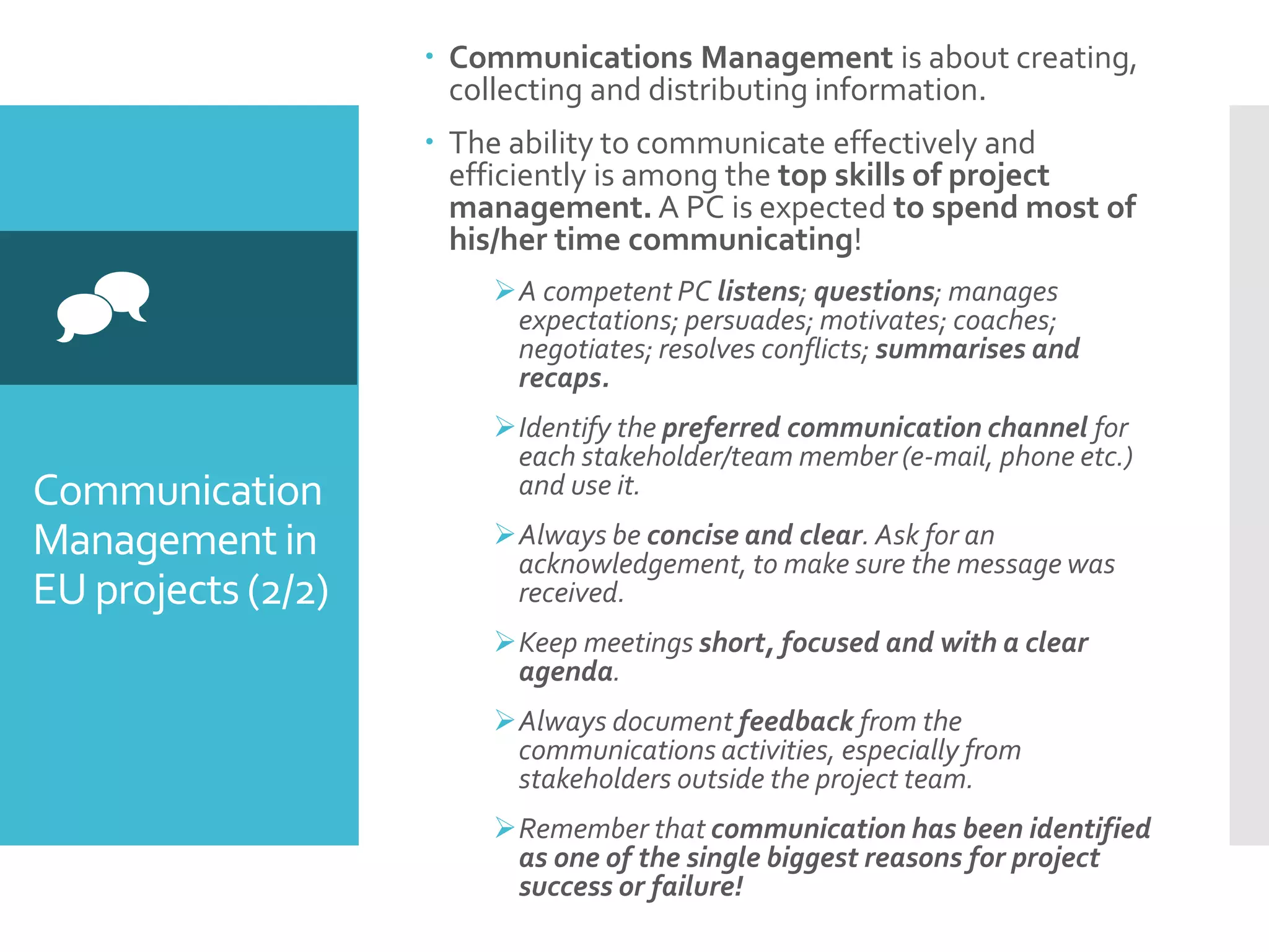 Communication
Managementin
EU projects(2/2)

 Communications Management is about creating,
collecting and distributing information.
 The ability to communicate effectively and
efficiently is among the top skills of project
management. A PC is expected to spend most of
his/her time communicating!
A competent PC listens; questions; manages
expectations; persuades; motivates; coaches;
negotiates; resolves conflicts; summarises and
recaps.
Identify the preferred communication channel for
each stakeholder/team member (e-mail, phone etc.)
and use it.
Always be concise and clear. Ask for an
acknowledgement, to make sure the message was
received.
Keep meetings short, focused and with a clear
agenda.
Always document feedback from the
communications activities, especially from
stakeholders outside the project team.
Remember that communication has been identified
as one of the single biggest reasons for project
success or failure!
 