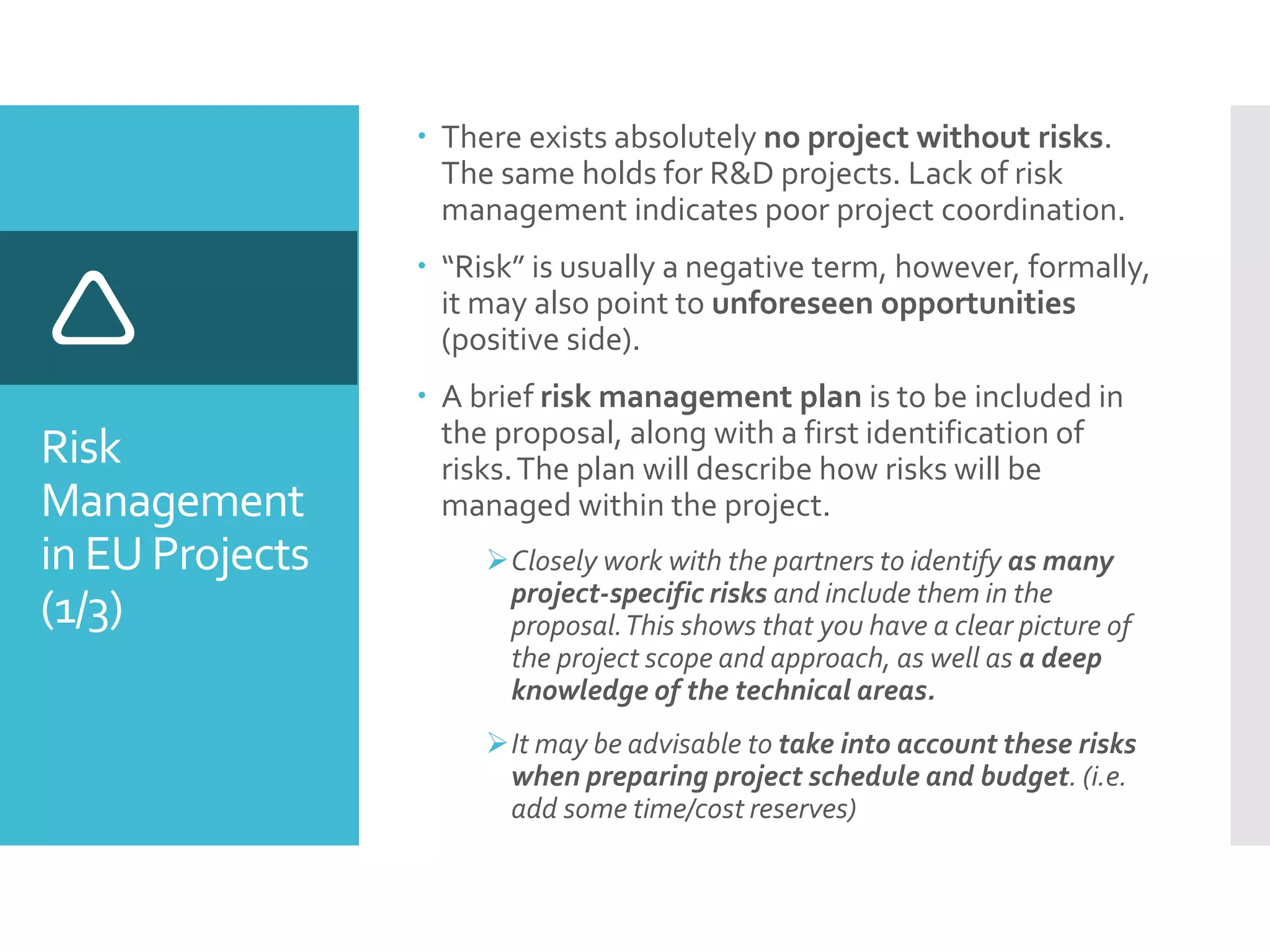 Risk
Management
in EU Projects
(1/3)

 There exists absolutely no project without risks.
The same holds for R&D projects. Lack of risk
management indicates poor project coordination.
 “Risk” is usually a negative term, however, formally,
it may also point to unforeseen opportunities
(positive side).
 A brief risk management plan is to be included in
the proposal, along with a first identification of
risks.The plan will describe how risks will be
managed within the project.
Closely work with the partners to identify as many
project-specific risks and include them in the
proposal.This shows that you have a clear picture of
the project scope and approach, as well as a deep
knowledge of the technical areas.
It may be advisable to take into account these risks
when preparing project schedule and budget. (i.e.
add some time/cost reserves)
 