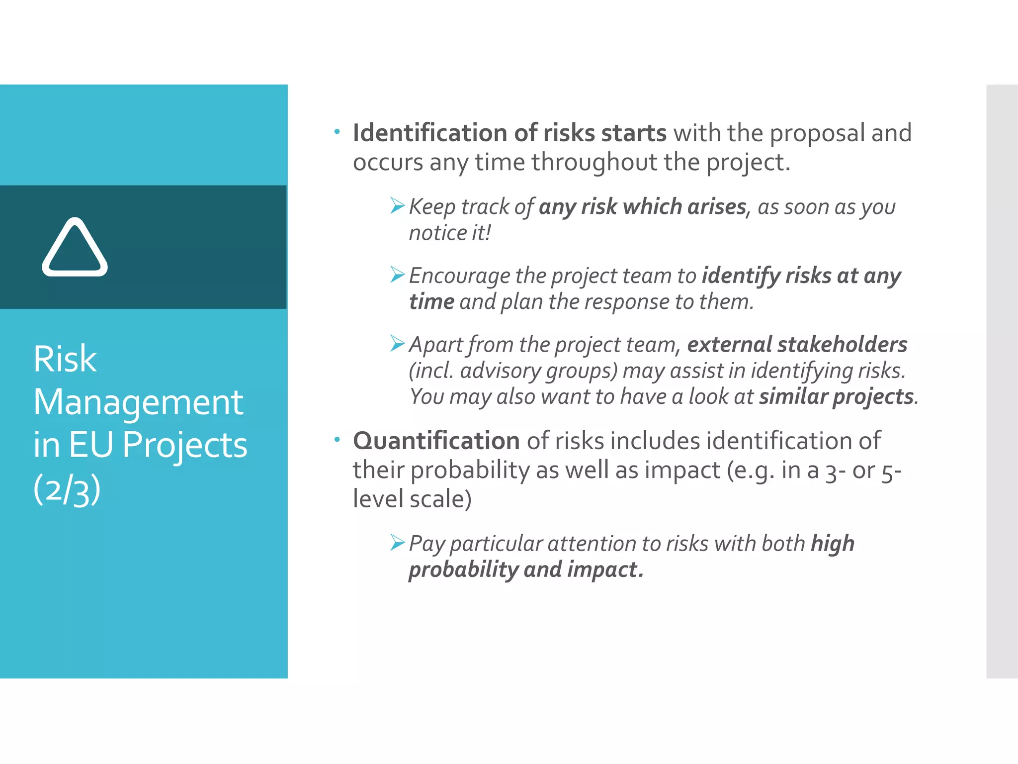 Risk
Management
in EU Projects
(2/3)

 Identification of risks starts with the proposal and
occurs any time throughout the project.
Keep track of any risk which arises, as soon as you
notice it!
Encourage the project team to identify risks at any
time and plan the response to them.
Apart from the project team, external stakeholders
(incl. advisory groups) may assist in identifying risks.
You may also want to have a look at similar projects.
 Quantification of risks includes identification of
their probability as well as impact (e.g. in a 3- or 5-
level scale)
Pay particular attention to risks with both high
probability and impact.
 