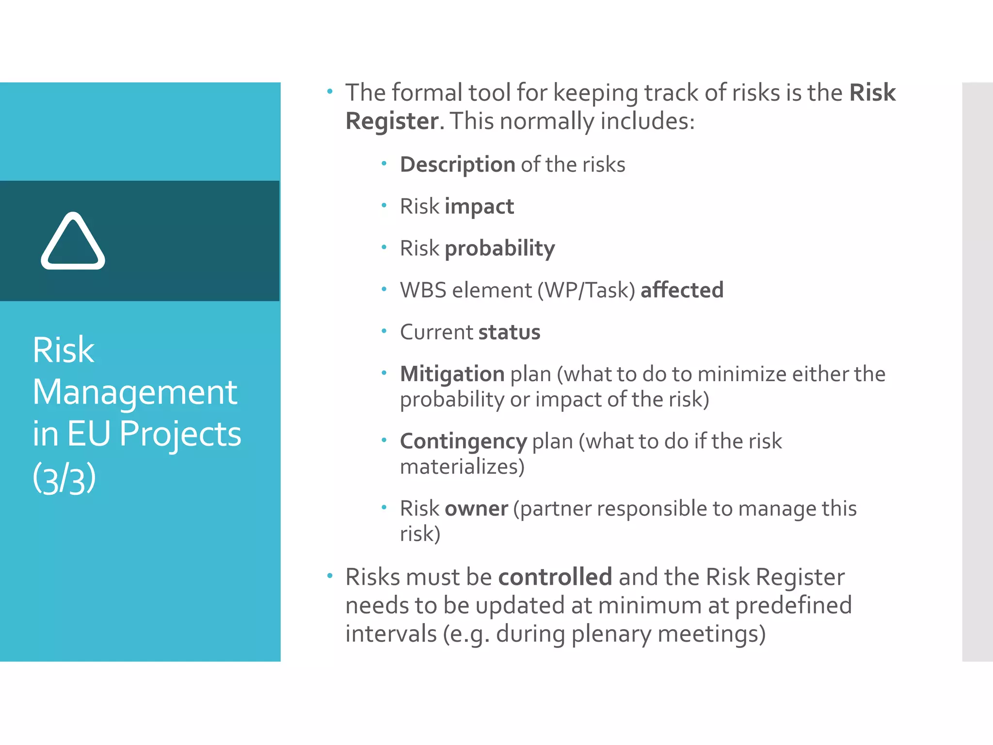Risk
Management
in EU Projects
(3/3)

 The formal tool for keeping track of risks is the Risk
Register.This normally includes:
 Description of the risks
 Risk impact
 Risk probability
 WBS element (WP/Task) affected
 Current status
 Mitigation plan (what to do to minimize either the
probability or impact of the risk)
 Contingency plan (what to do if the risk
materializes)
 Risk owner (partner responsible to manage this
risk)
 Risks must be controlled and the Risk Register
needs to be updated at minimum at predefined
intervals (e.g. during plenary meetings)
 