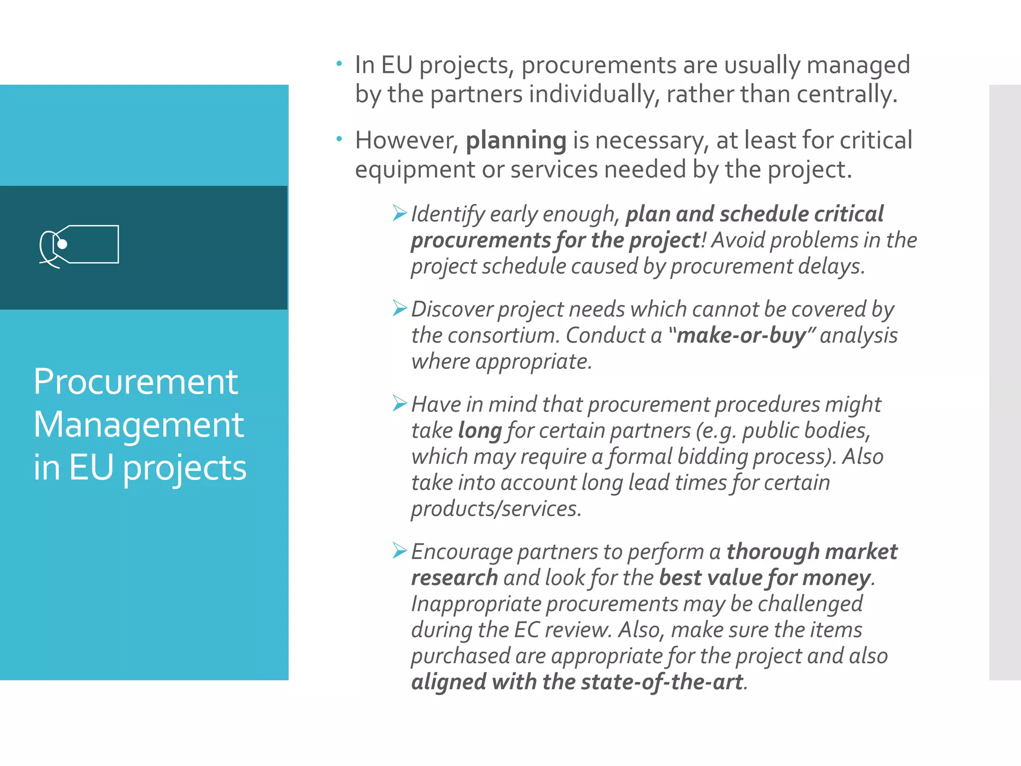 Procurement
Management
in EU projects

 In EU projects, procurements are usually managed
by the partners individually, rather than centrally.
 However, planning is necessary, at least for critical
equipment or services needed by the project.
Identify early enough, plan and schedule critical
procurements for the project! Avoid problems in the
project schedule caused by procurement delays.
Discover project needs which cannot be covered by
the consortium. Conduct a “make-or-buy” analysis
where appropriate.
Have in mind that procurement procedures might
take long for certain partners (e.g. public bodies,
which may require a formal bidding process).Also
take into account long lead times for certain
products/services.
Encourage partners to perform a thorough market
research and look for the best value for money.
Inappropriate procurements may be challenged
during the EC review. Also, make sure the items
purchased are appropriate for the project and also
aligned with the state-of-the-art.
 