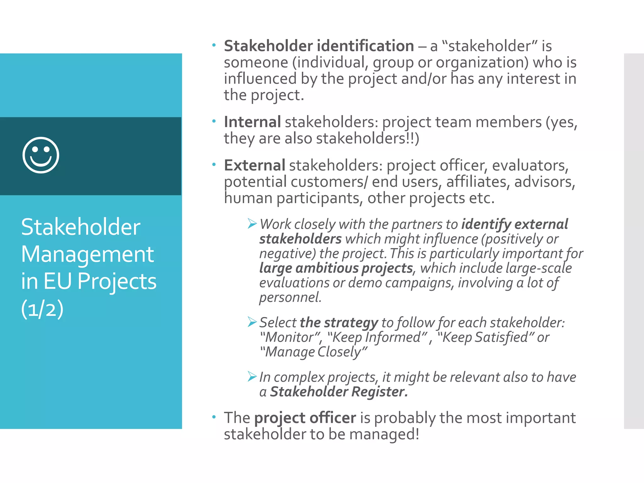 Stakeholder
Management
in EU Projects
(1/2)

 Stakeholder identification – a “stakeholder” is
someone (individual, group or organization) who is
influenced by the project and/or has any interest in
the project.
 Internal stakeholders: project team members (yes,
they are also stakeholders!!)
 External stakeholders: project officer, evaluators,
potential customers/ end users, affiliates, advisors,
human participants, other projects etc.
Work closely with the partners to identify external
stakeholders which might influence (positively or
negative) the project.This is particularly important for
large ambitious projects, which include large-scale
evaluations or demo campaigns, involving a lot of
personnel.
Select the strategy to follow for each stakeholder:
“Monitor”, “Keep Informed” , “KeepSatisfied” or
“ManageClosely”
In complex projects, it might be relevant also to have
a Stakeholder Register.
 The project officer is probably the most important
stakeholder to be managed!
 