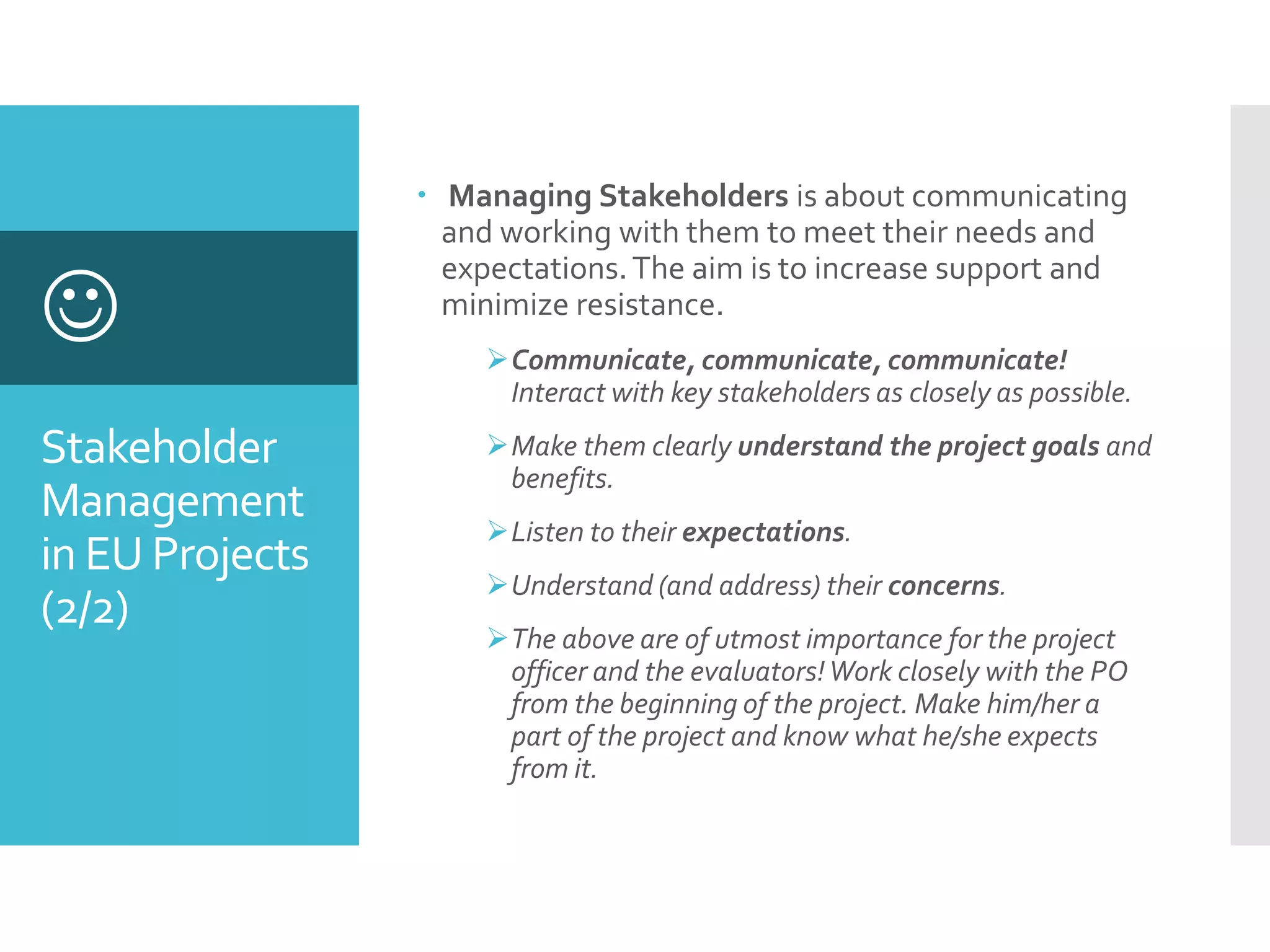 Stakeholder
Management
in EU Projects
(2/2)

 Managing Stakeholders is about communicating
and working with them to meet their needs and
expectations.The aim is to increase support and
minimize resistance.
Communicate, communicate, communicate!
Interact with key stakeholders as closely as possible.
Make them clearly understand the project goals and
benefits.
Listen to their expectations.
Understand (and address) their concerns.
The above are of utmost importance for the project
officer and the evaluators!Work closely with the PO
from the beginning of the project. Make him/her a
part of the project and know what he/she expects
from it.
 