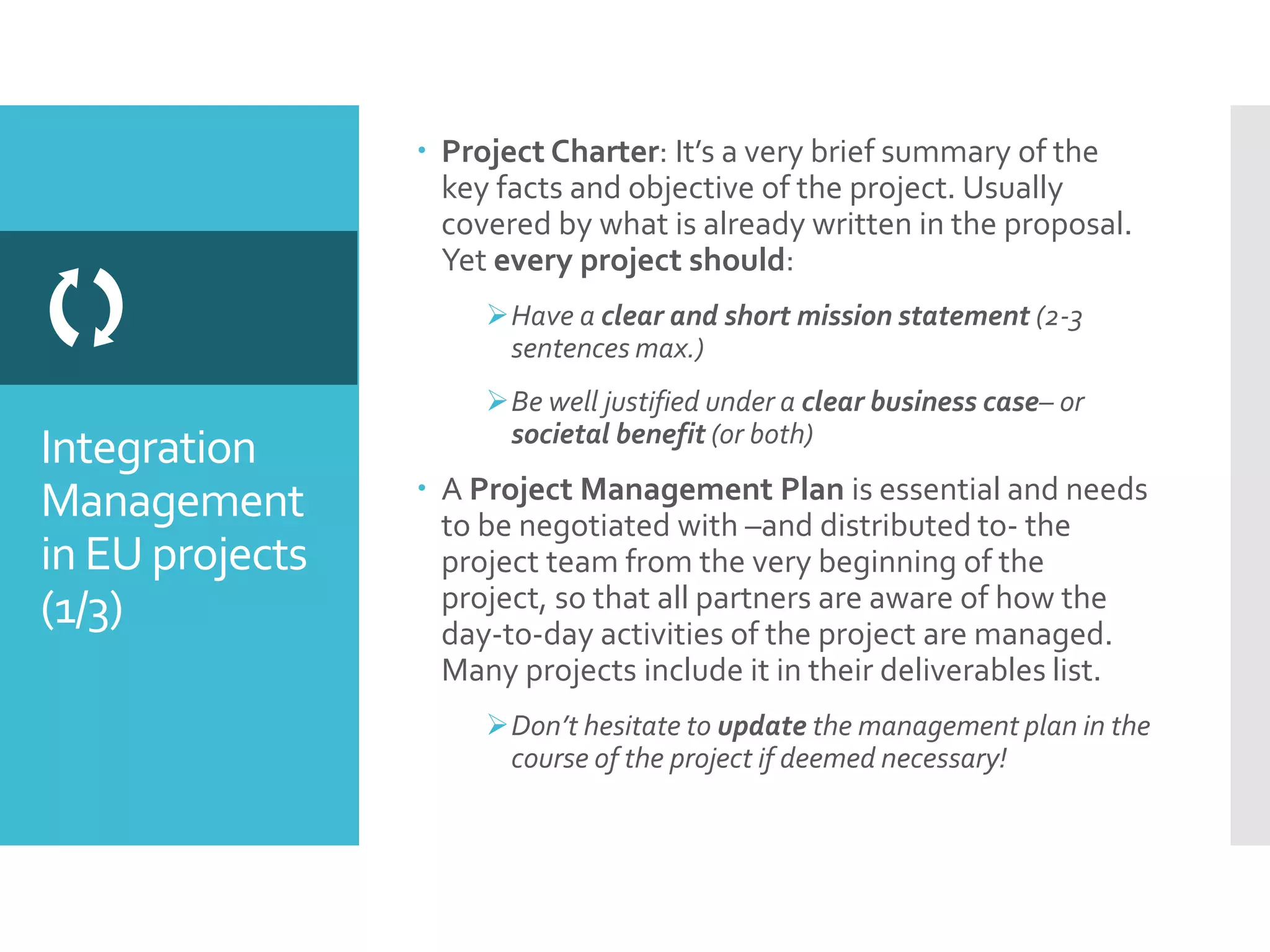 Integration
Management
in EU projects
(1/3)

 Project Charter: It’s a very brief summary of the
key facts and objective of the project. Usually
covered by what is already written in the proposal.
Yet every project should:
Have a clear and short mission statement (2-3
sentences max.)
Be well justified under a clear business case– or
societal benefit (or both)
 A Project Management Plan is essential and needs
to be negotiated with –and distributed to- the
project team from the very beginning of the
project, so that all partners are aware of how the
day-to-day activities of the project are managed.
Many projects include it in their deliverables list.
Don’t hesitate to update the management plan in the
course of the project if deemed necessary!
 