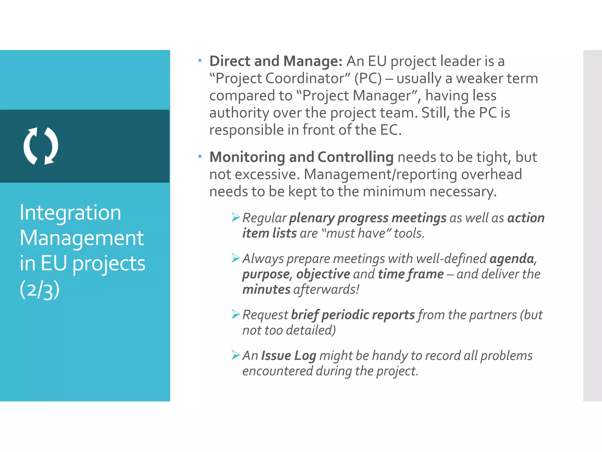 Integration
Management
in EU projects
(2/3)

 Direct and Manage: An EU project leader is a
“Project Coordinator” (PC) – usually a weaker term
compared to “Project Manager”, having less
authority over the project team. Still, the PC is
responsible in front of the EC.
 Monitoring and Controlling needs to be tight, but
not excessive. Management/reporting overhead
needs to be kept to the minimum necessary.
Regular plenary progress meetings as well as action
item lists are “must have” tools.
Always prepare meetings with well-defined agenda,
purpose, objective and time frame – and deliver the
minutes afterwards!
Request brief periodic reports from the partners (but
not too detailed)
An Issue Log might be handy to record all problems
encountered during the project.
 