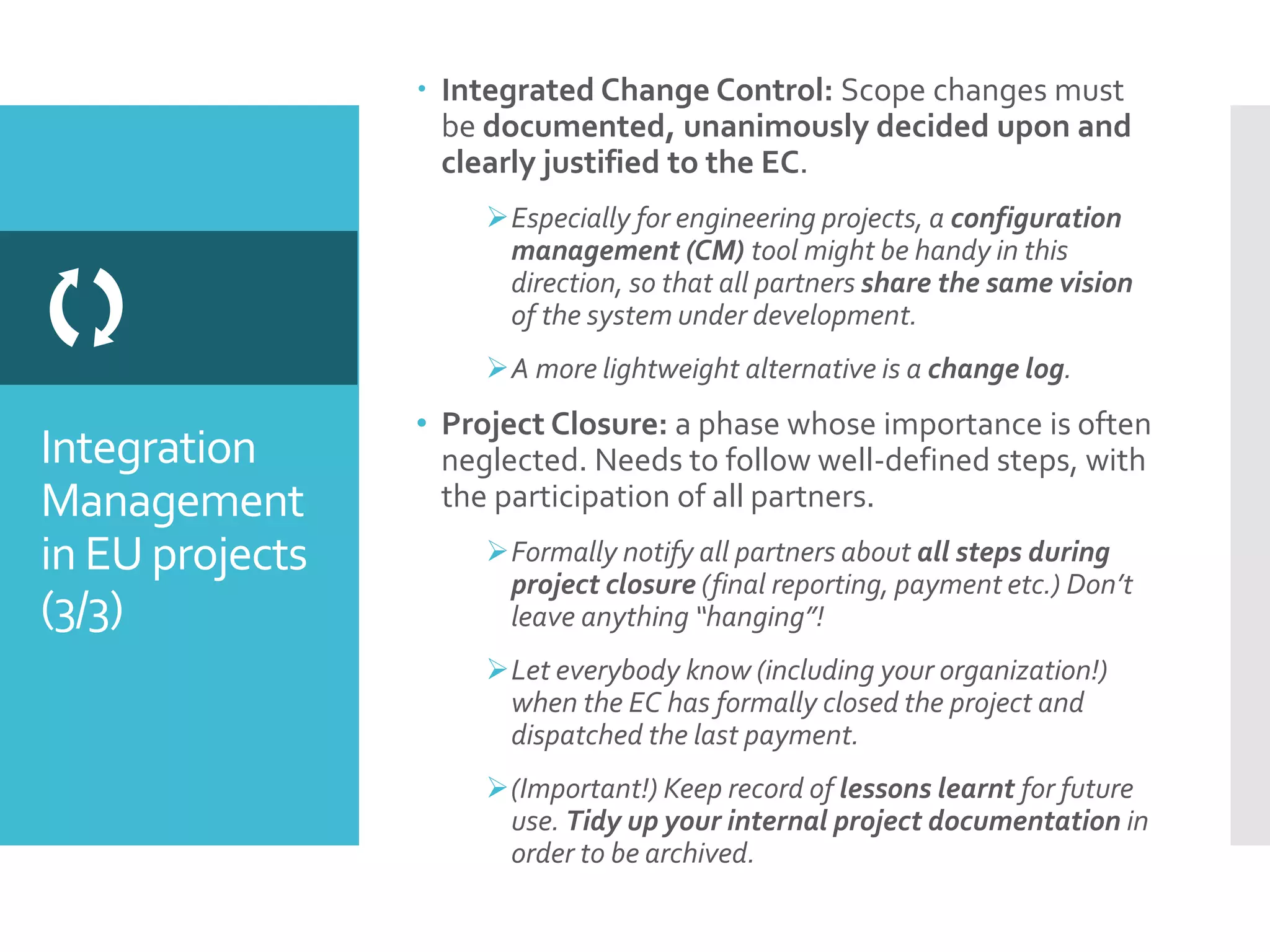 Integration
Management
in EU projects
(3/3)

 Integrated Change Control: Scope changes must
be documented, unanimously decided upon and
clearly justified to the EC.
Especially for engineering projects, a configuration
management (CM) tool might be handy in this
direction, so that all partners share the same vision
of the system under development.
A more lightweight alternative is a change log.
• Project Closure: a phase whose importance is often
neglected. Needs to follow well-defined steps, with
the participation of all partners.
Formally notify all partners about all steps during
project closure (final reporting, payment etc.) Don’t
leave anything “hanging”!
Let everybody know (including your organization!)
when the EC has formally closed the project and
dispatched the last payment.
(Important!) Keep record of lessons learnt for future
use. Tidy up your internal project documentation in
order to be archived.
 