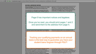 Page 6 has important notices and legalese.
Once you’ve read, you should print pages 1 and 2
and send them to the address from page 4.
Tracking your qualifying payments on an annual
basis is the best way to guarantee you have your
student loans forgiven through PSLF!
 