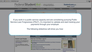 If you work in a public service capacity and are considering pursuing Public
Service Loan Forgiveness (PSLF), it’s important to validate and start tracking your
payments through your employer.
The following slideshow will show you how:
 