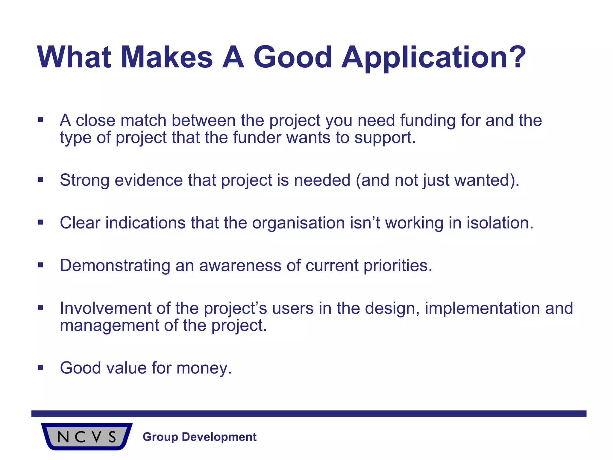What Makes A Good Application? A close match between the project you need funding for and the type of project that the funder wants to support.  Strong evidence that project is needed (and not just wanted). Clear indications that the organisation isn’t working in isolation. Demonstrating an awareness of current priorities. Involvement of the project’s users in the design, implementation and management of the project. Good value for money. 