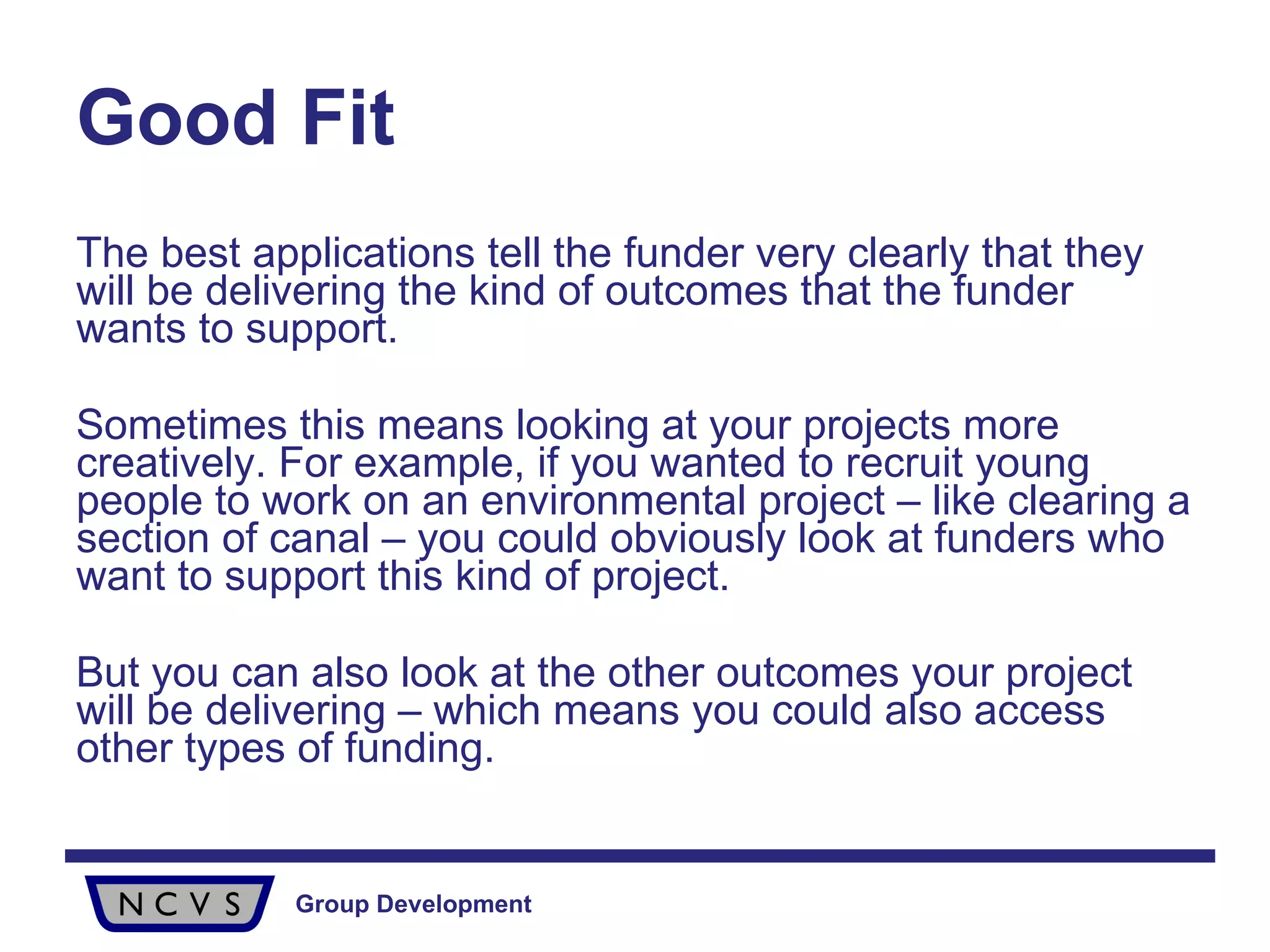 Good Fit The best applications tell the funder very clearly that they will be delivering the kind of outcomes that the funder wants to support. Sometimes this means looking at your projects more creatively. For example, if you wanted to recruit young people to work on an environmental project – like clearing a section of canal – you could obviously look at funders who want to support this kind of project. But you can also look at the other outcomes your project will be delivering – which means you could also access other types of funding. 