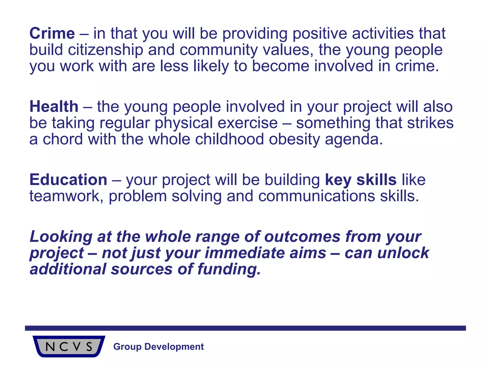 Crime  – in that you will be providing positive activities that build citizenship and community values, the young people you work with are less likely to become involved in crime. Health  – the young people involved in your project will also be taking regular physical exercise – something that strikes a chord with the whole childhood obesity agenda. Education  – your project will be building  key skills  like teamwork, problem solving and communications skills. Looking at the whole range of outcomes from your project – not just your immediate aims – can unlock additional sources of funding. 