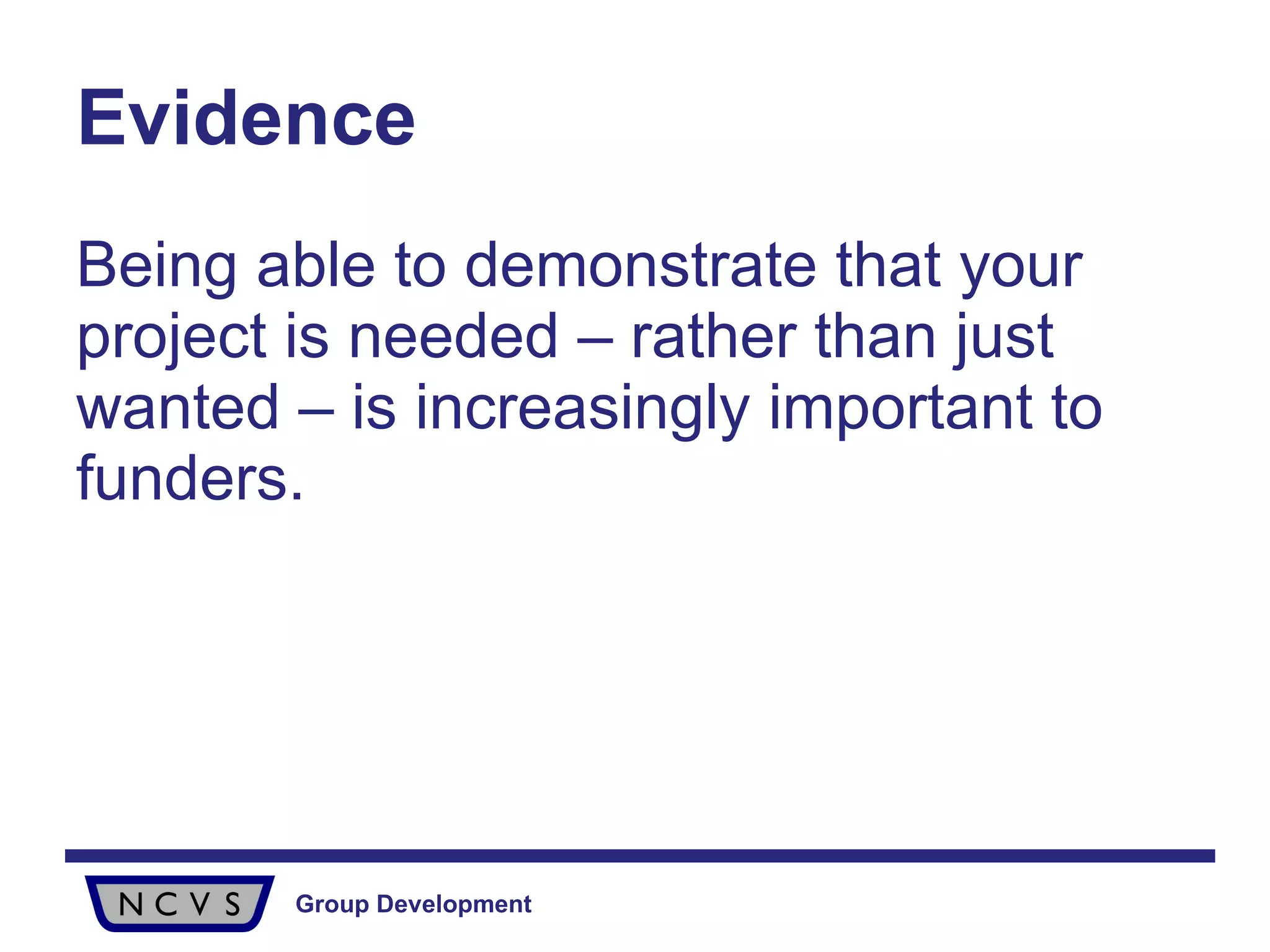 Evidence Being able to demonstrate that your project is needed – rather than just wanted – is increasingly important to funders. 