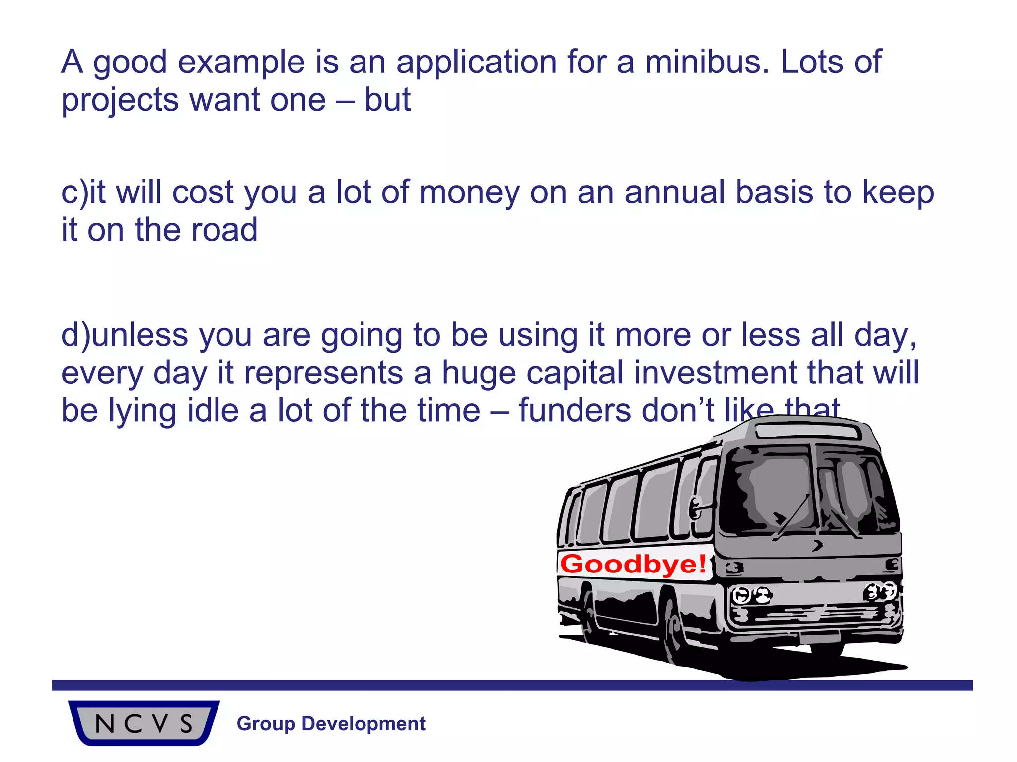 A good example is an application for a minibus. Lots of projects want one – but  it will cost you a lot of money on an annual basis to keep it on the road  unless you are going to be using it more or less all day, every day it represents a huge capital investment that will be lying idle a lot of the time – funders don’t like that. Goodbye! 