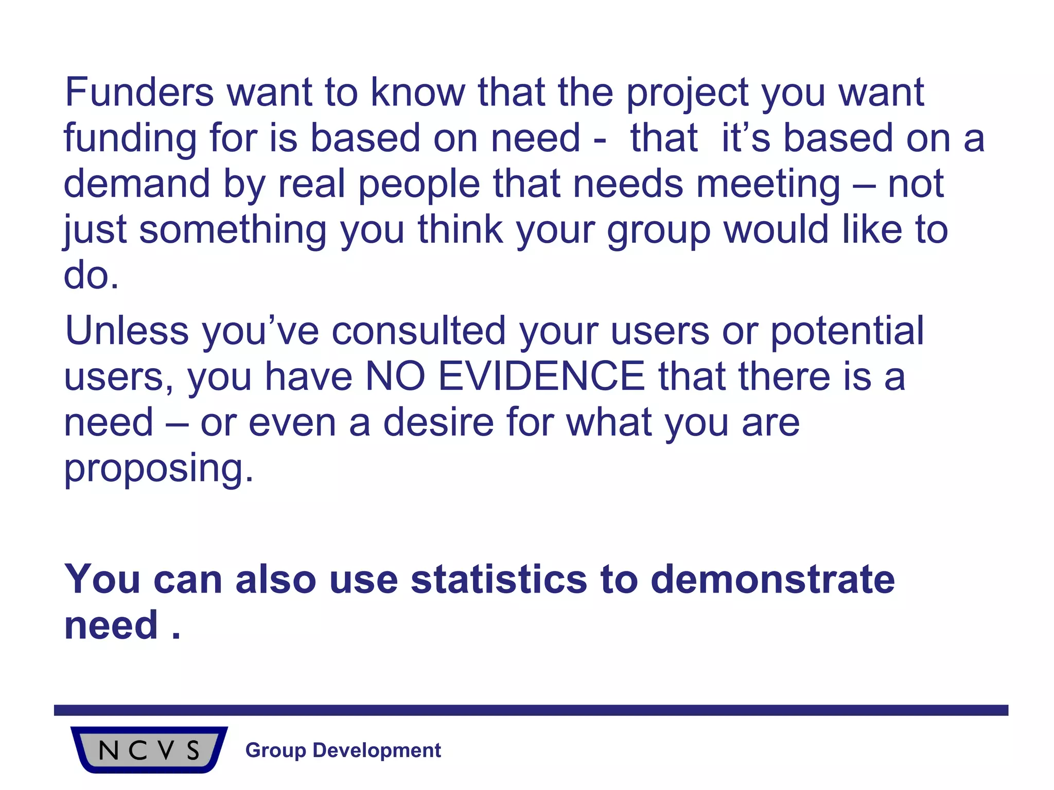 Funders want to know that the project you want funding for is based on need -  that  it’s based on a demand by real people that needs meeting – not just something you think your group would like to do.  Unless you’ve consulted your users or potential users, you have NO EVIDENCE that there is a need – or even a desire for what you are proposing. You can also use statistics to demonstrate need . 