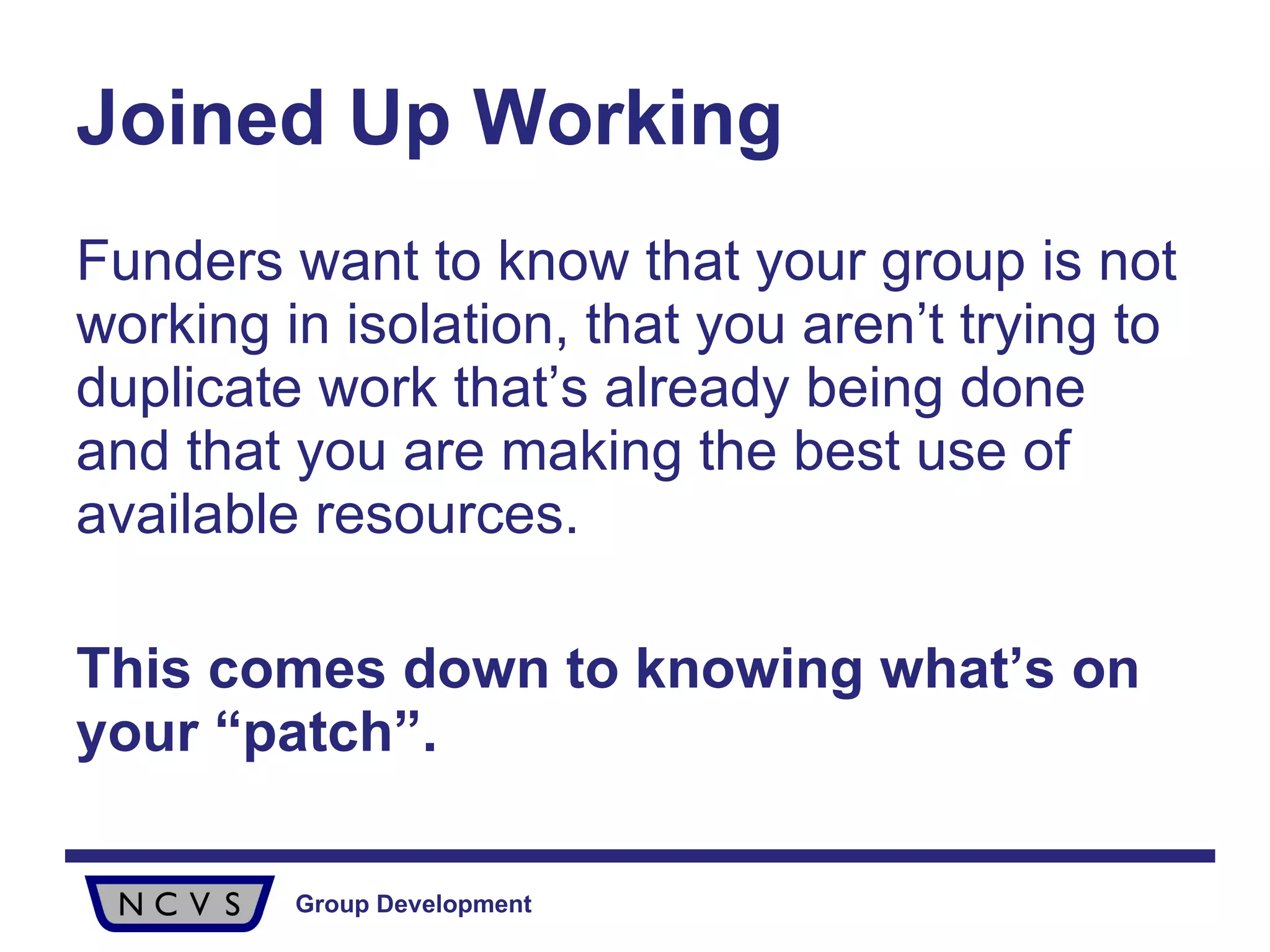 Joined Up Working Funders want to know that your group is not working in isolation, that you aren’t trying to duplicate work that’s already being done and that you are making the best use of available resources. This comes down to knowing what’s on your “patch”. 