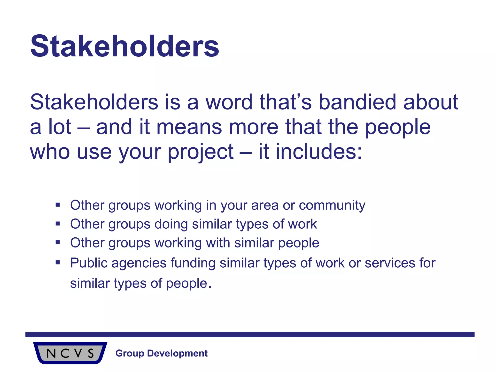 Stakeholders Stakeholders is a word that’s bandied about a lot – and it means more that the people who use your project – it includes: Other groups working in your area or community Other groups doing similar types of work Other groups working with similar people Public agencies funding similar types of work or services for similar types of people . 