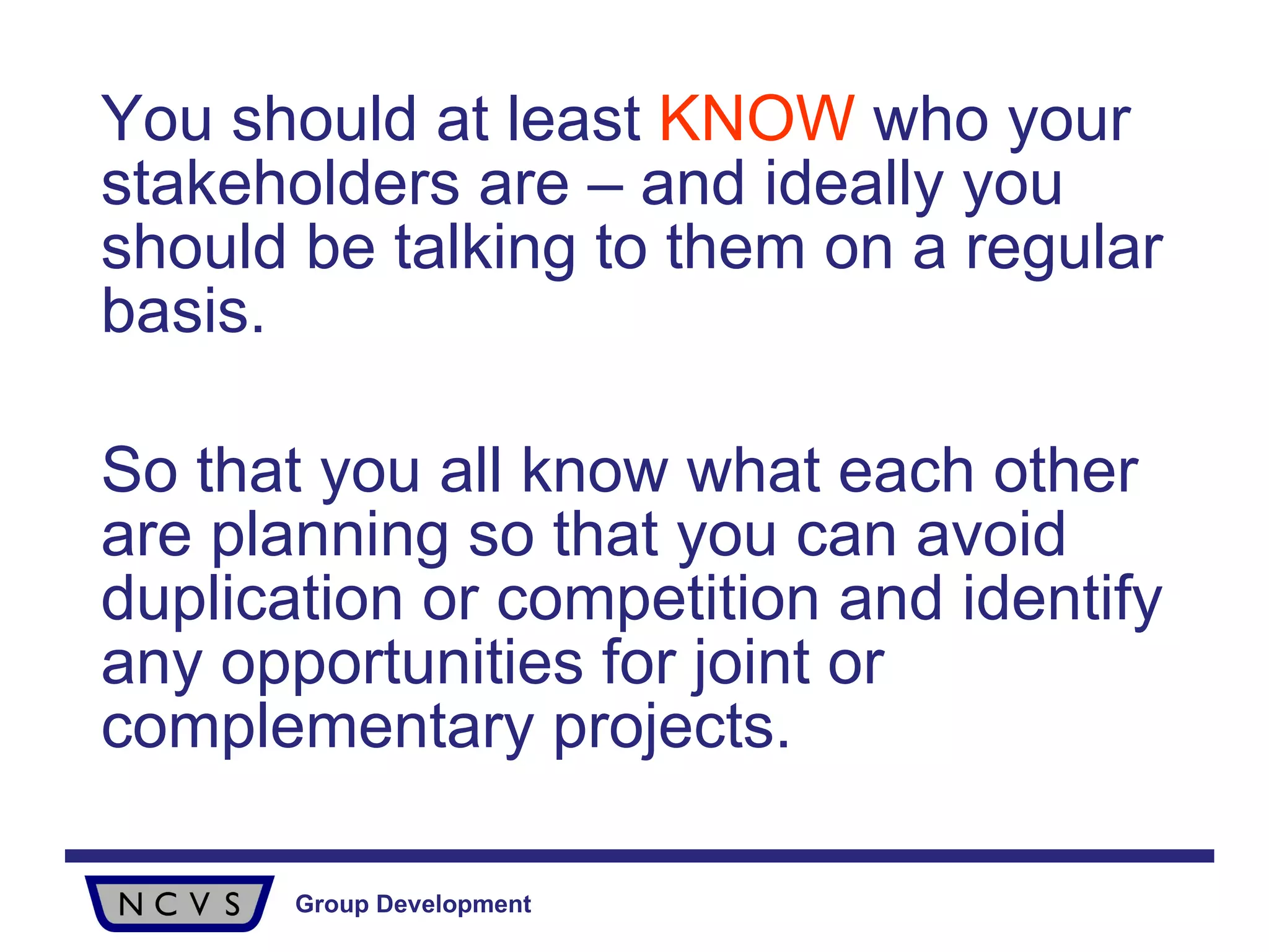 You should at least  KNOW  who your stakeholders are – and ideally you should be talking to them on a regular basis.  So that you all know what each other are planning so that you can avoid duplication or competition and identify any opportunities for joint or complementary projects. 