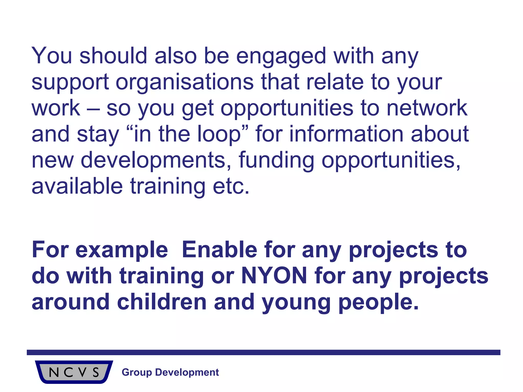 You should also be engaged with any support organisations that relate to your work – so you get opportunities to network and stay “in the loop” for information about new developments, funding opportunities, available training etc.  For example  Enable for any projects to do with training or NYON for any projects around children and young people. 