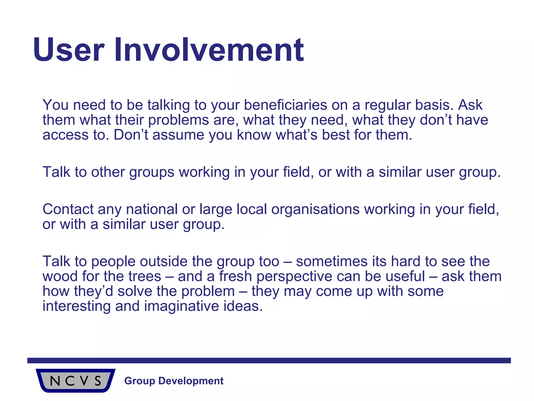 User Involvement   You need to be talking to your beneficiaries on a regular basis. Ask them what their problems are, what they need, what they don’t have access to. Don’t assume you know what’s best for them. Talk to other groups working in your field, or with a similar user group.  Contact any national or large local organisations working in your field, or with a similar user group.  Talk to people outside the group too – sometimes its hard to see the wood for the trees – and a fresh perspective can be useful – ask them how they’d solve the problem – they may come up with some interesting and imaginative ideas.  