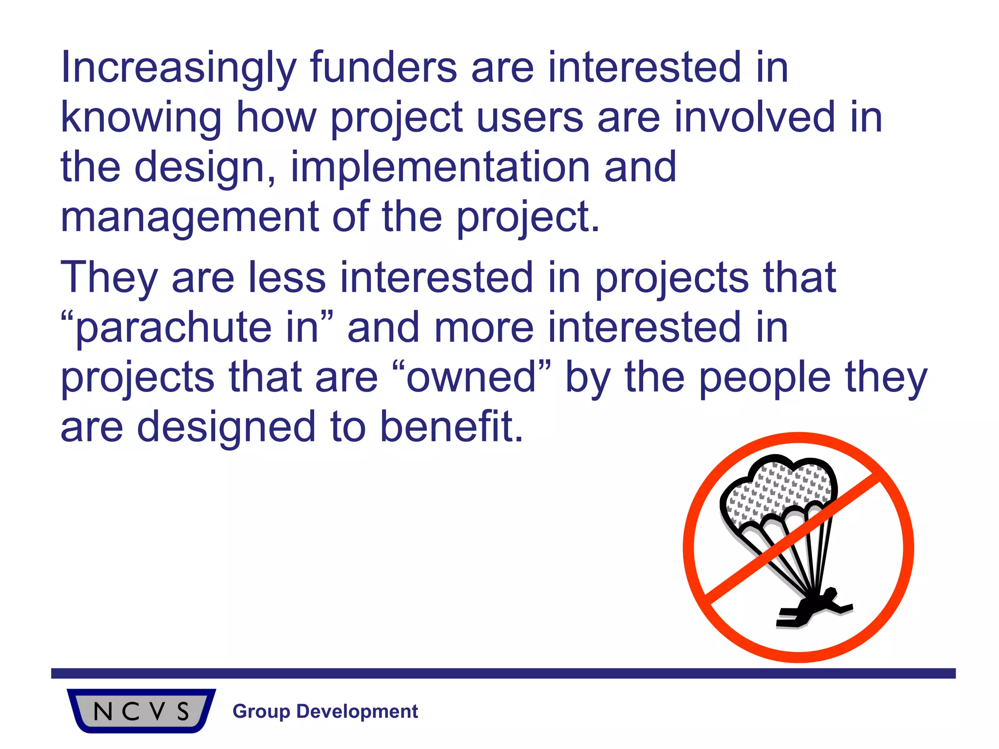 Increasingly funders are interested in knowing how project users are involved in the design, implementation and management of the project.  They are less interested in projects that “parachute in” and more interested in projects that are “owned” by the people they are designed to benefit. 
