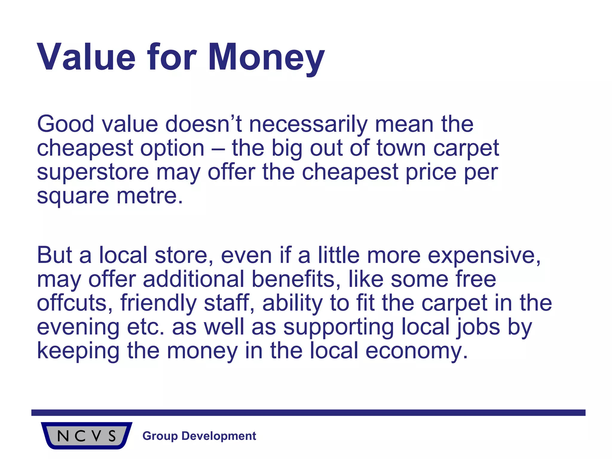 Value for Money Good value doesn’t necessarily mean the cheapest option – the big out of town carpet superstore may offer the cheapest price per square metre. But a local store, even if a little more expensive, may offer additional benefits, like some free offcuts, friendly staff, ability to fit the carpet in the evening etc. as well as supporting local jobs by keeping the money in the local economy.  