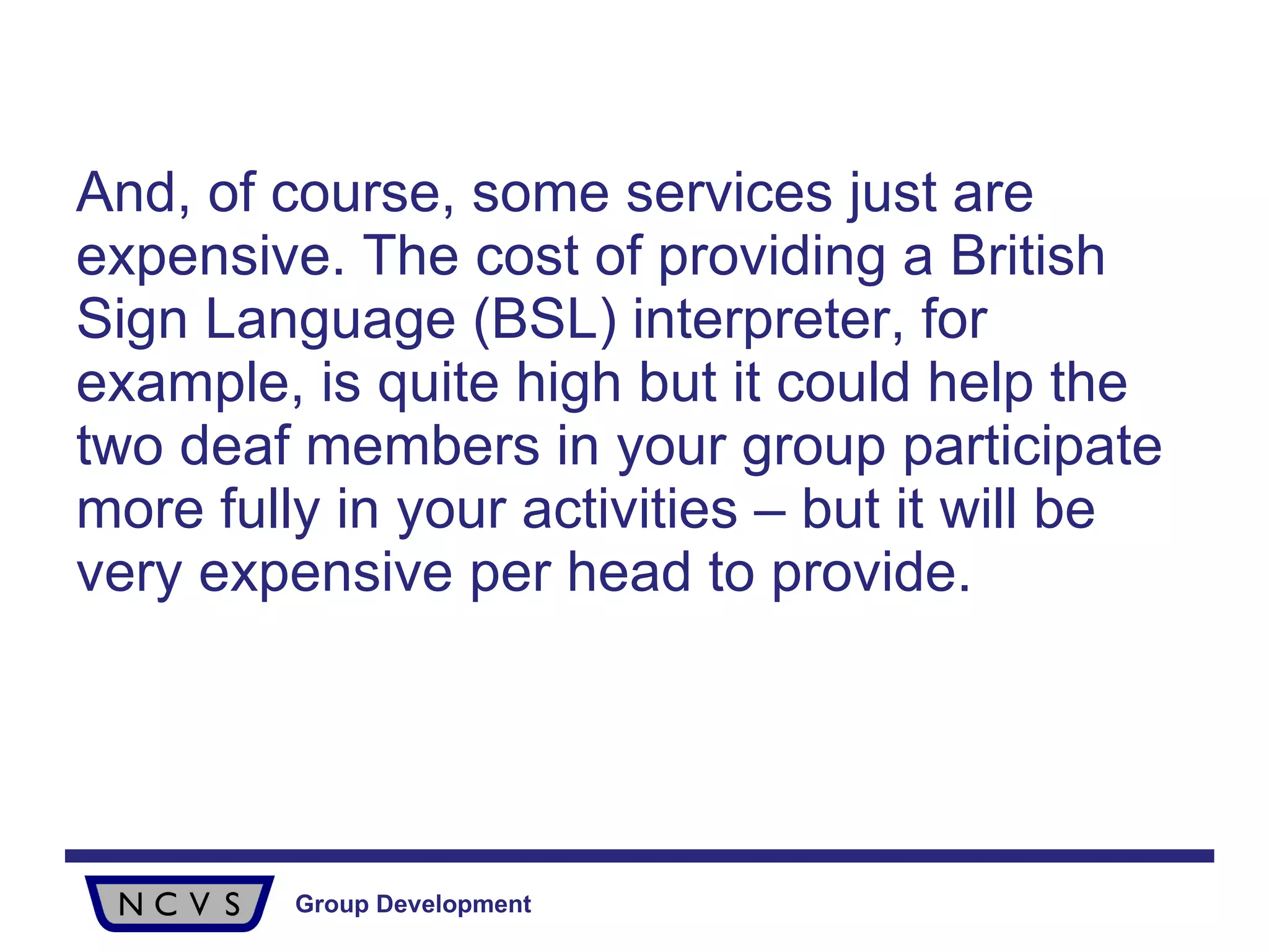 And, of course, some services just are expensive. The cost of providing a British Sign Language (BSL) interpreter, for example, is quite high but it could help the two deaf members in your group participate more fully in your activities – but it will be very expensive per head to provide.  