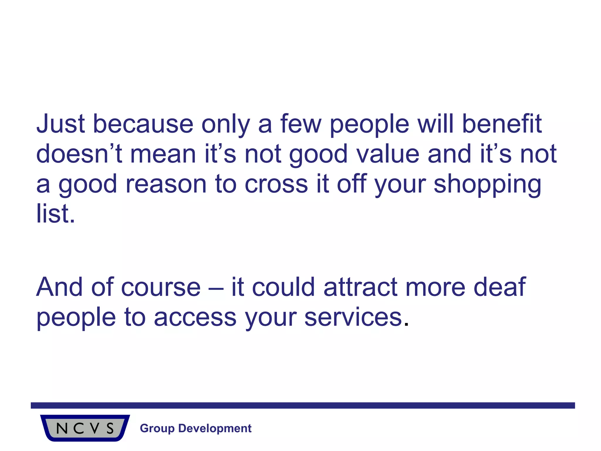 Just because only a few people will benefit doesn’t mean it’s not good value and it’s not a good reason to cross it off your shopping list.  And of course – it could attract more deaf people to access your services . 