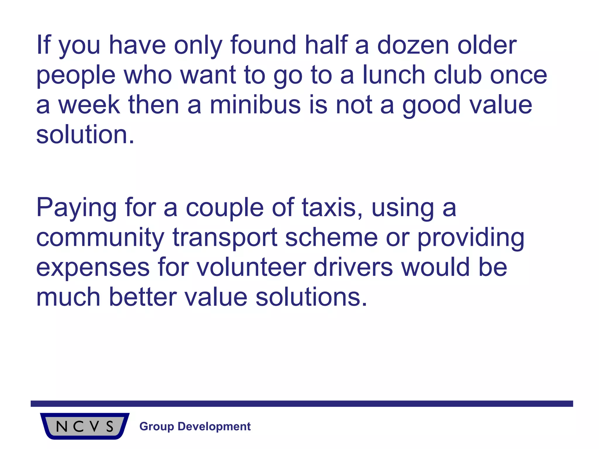 If you have only found half a dozen older people who want to go to a lunch club once a week then a minibus is not a good value solution.  Paying for a couple of taxis, using a community transport scheme or providing expenses for volunteer drivers would be much better value solutions. 