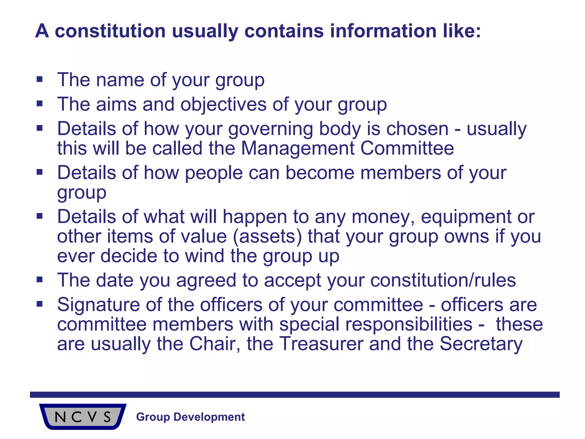 A constitution usually contains information like: The name of your group The aims and objectives of your group  Details of how your governing body is chosen - usually this will be called the Management Committee Details of how people can become members of your group Details of what will happen to any money, equipment or other items of value (assets) that your group owns if you ever decide to wind the group up The date you agreed to accept your constitution/rules Signature of the officers of your committee - officers are committee members with special responsibilities -  these are usually the Chair, the Treasurer and the Secretary 