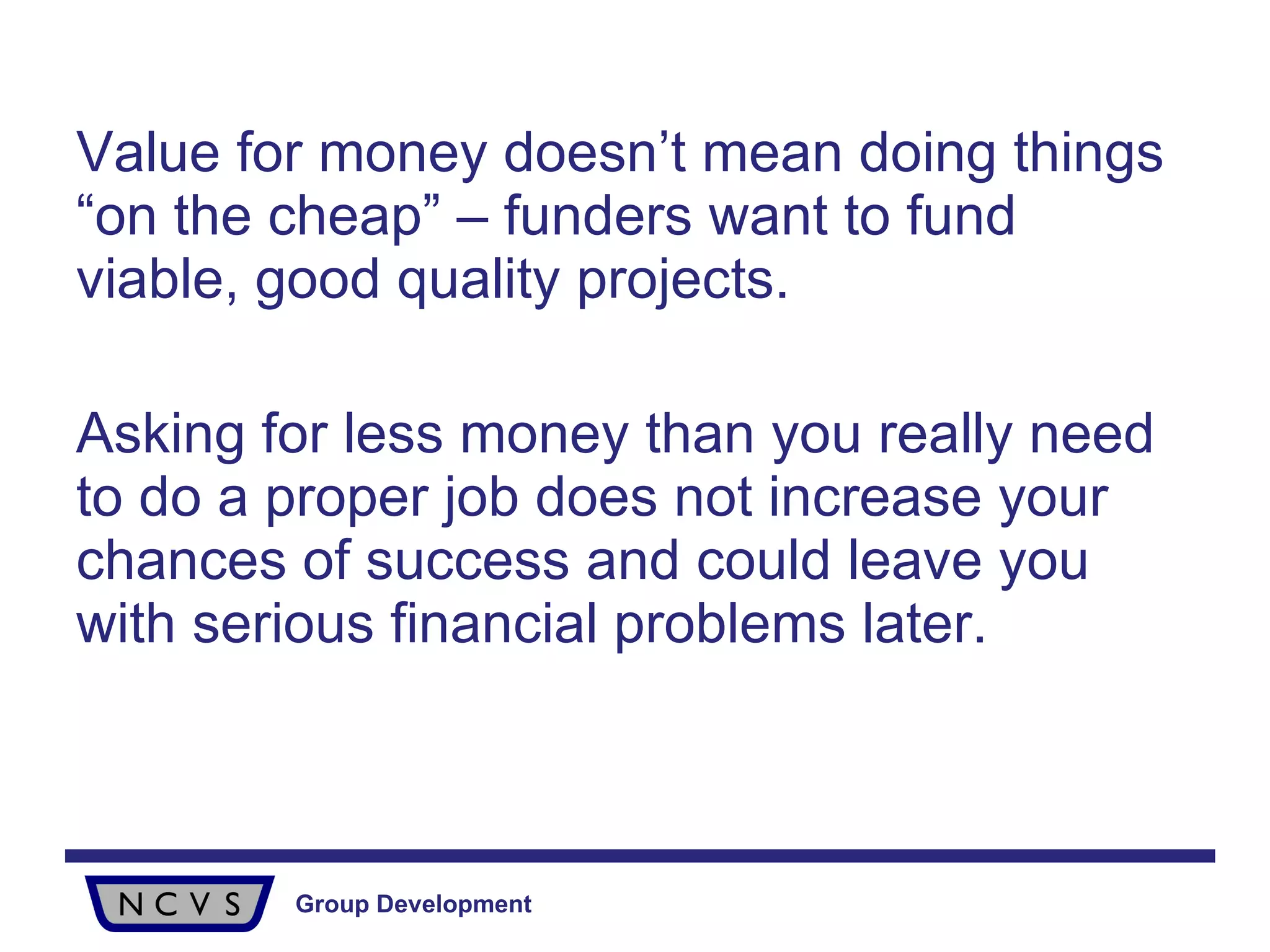 Value for money doesn’t mean doing things “on the cheap” – funders want to fund viable, good quality projects.  Asking for less money than you really need to do a proper job does not increase your chances of success and could leave you with serious financial problems later. 