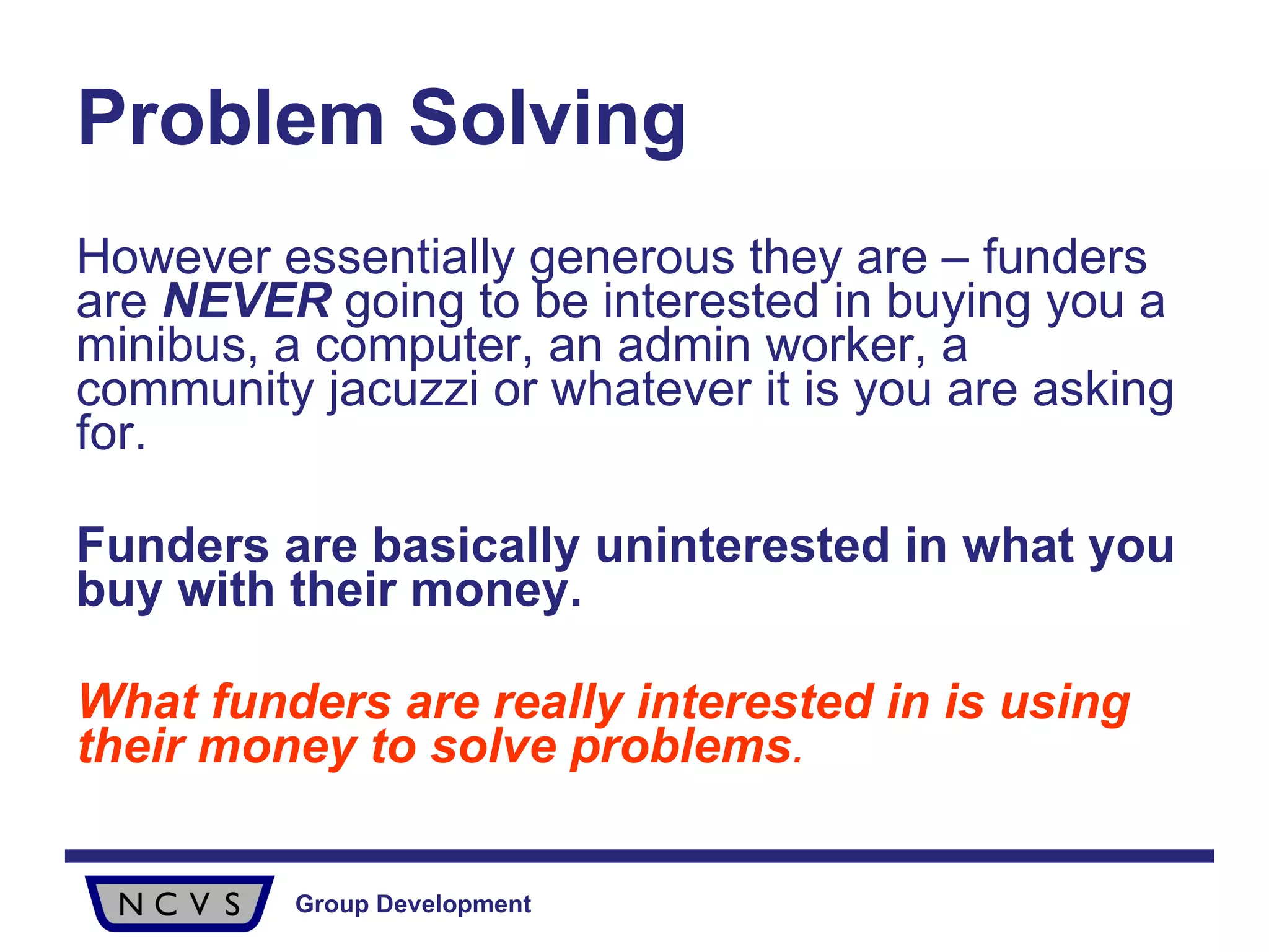 Problem Solving However essentially generous they are – funders are  NEVER  going to be interested in buying you a minibus, a computer, an admin worker, a community jacuzzi or whatever it is you are asking for.  Funders are basically uninterested in what you buy with their money. What funders are really interested in is using their money to solve problems . 