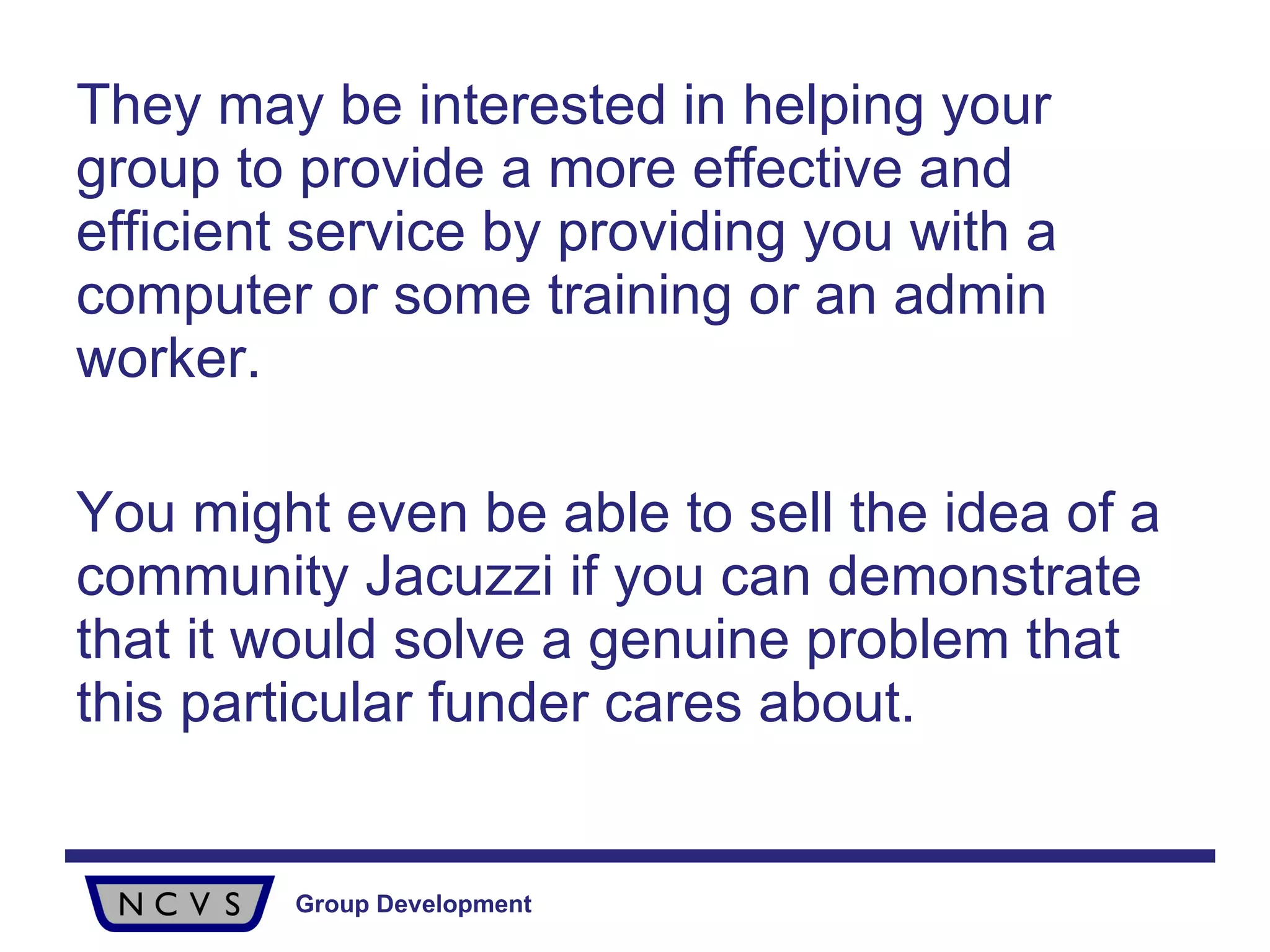 They may be interested in helping your group to provide a more effective and efficient service by providing you with a computer or some training or an admin worker.  You might even be able to sell the idea of a community Jacuzzi if you can demonstrate that it would solve a genuine problem that this particular funder cares about. 