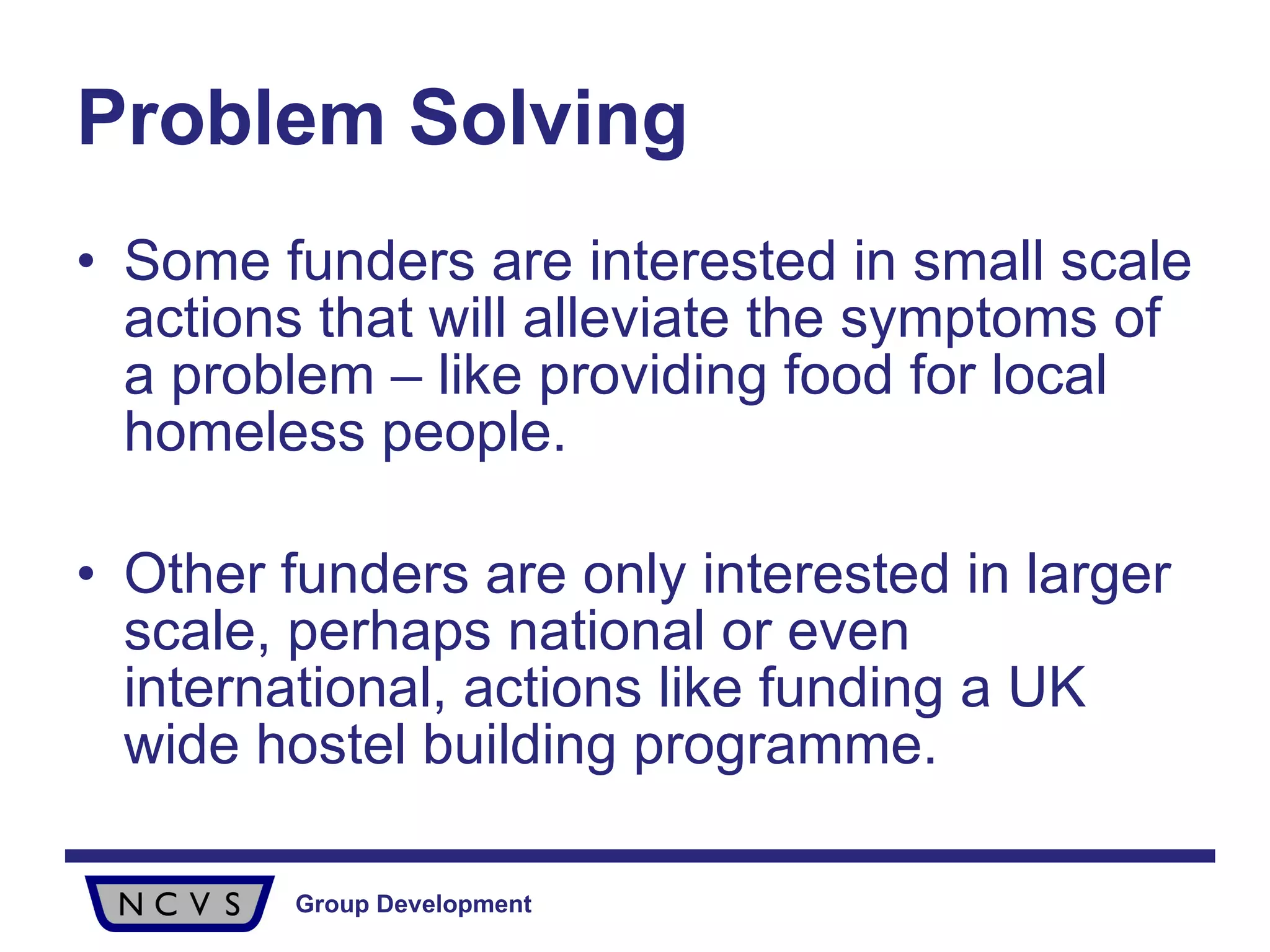 Problem Solving Some funders are interested in small scale actions that will alleviate the symptoms of a problem – like providing food for local homeless people.  Other funders are only interested in larger scale, perhaps national or even international, actions like funding a UK wide hostel building programme.  