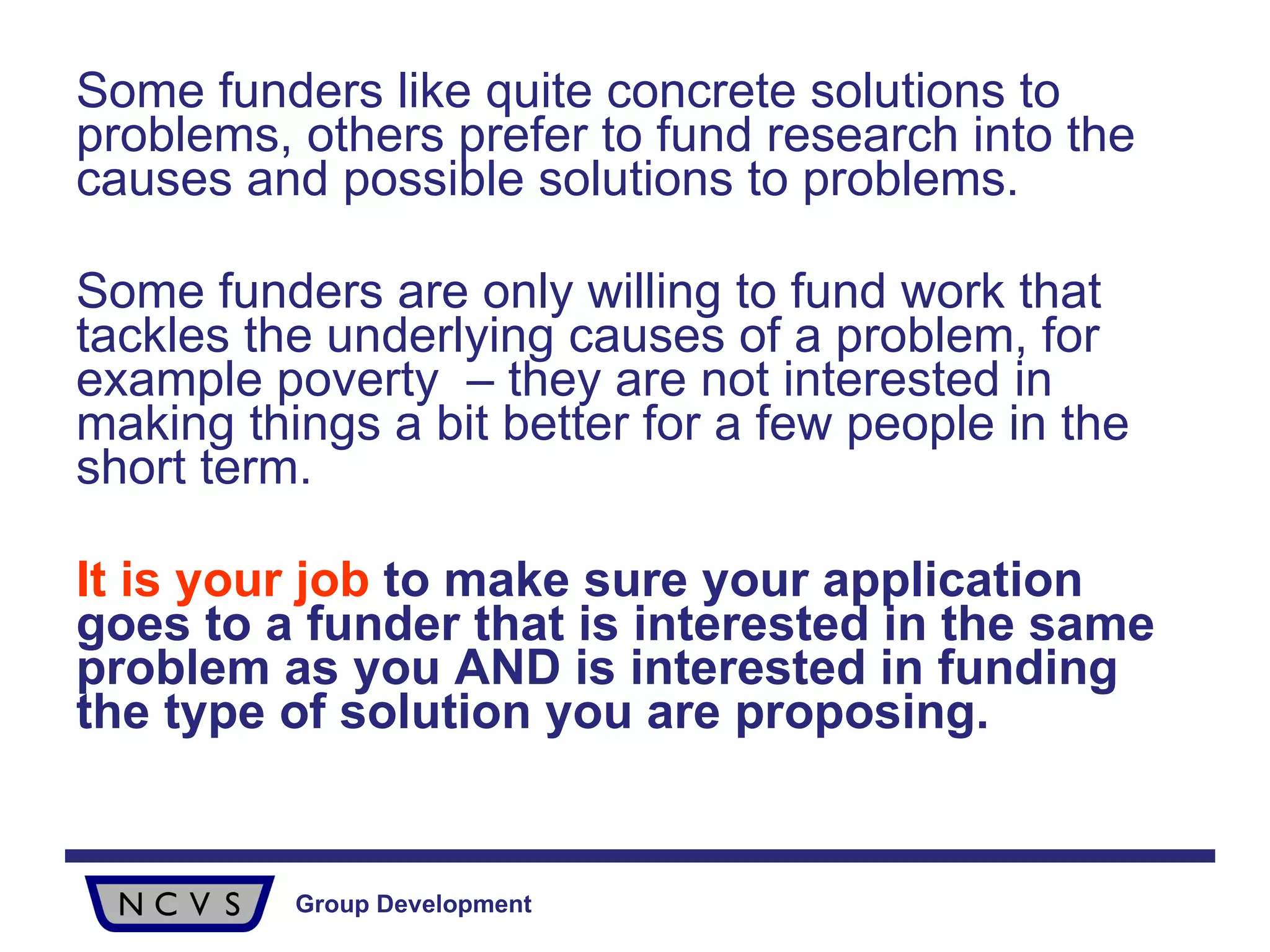 Some funders like quite concrete solutions to problems, others prefer to fund research into the causes and possible solutions to problems.  Some funders are only willing to fund work that tackles the underlying causes of a problem, for example poverty  – they are not interested in making things a bit better for a few people in the short term. It is your job  to make sure your application goes to a funder that is interested in the same problem as you AND is interested in funding the type of solution you are proposing. 