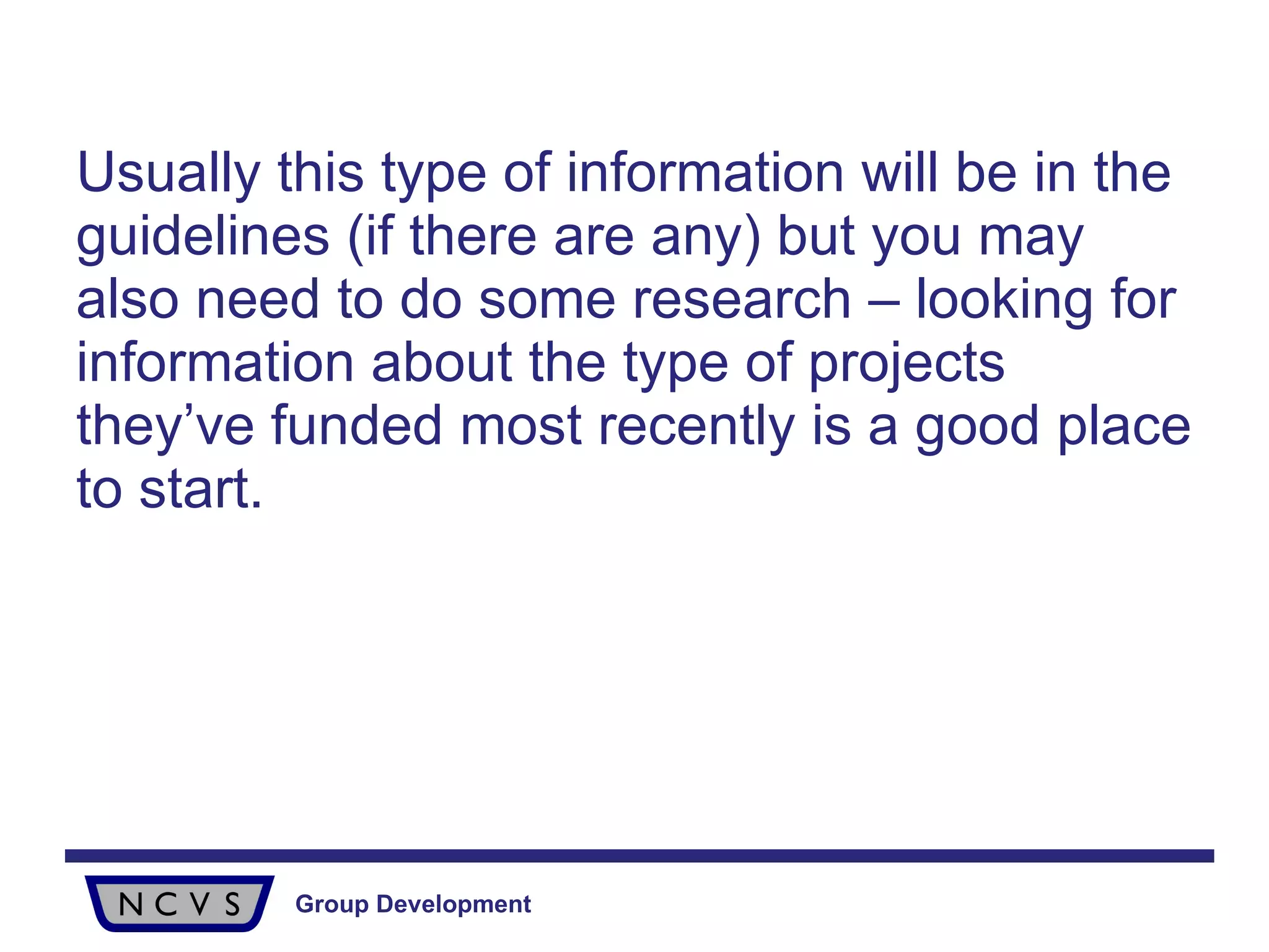 Usually this type of information will be in the guidelines (if there are any) but you may also need to do some research – looking for information about the type of projects they’ve funded most recently is a good place to start.  