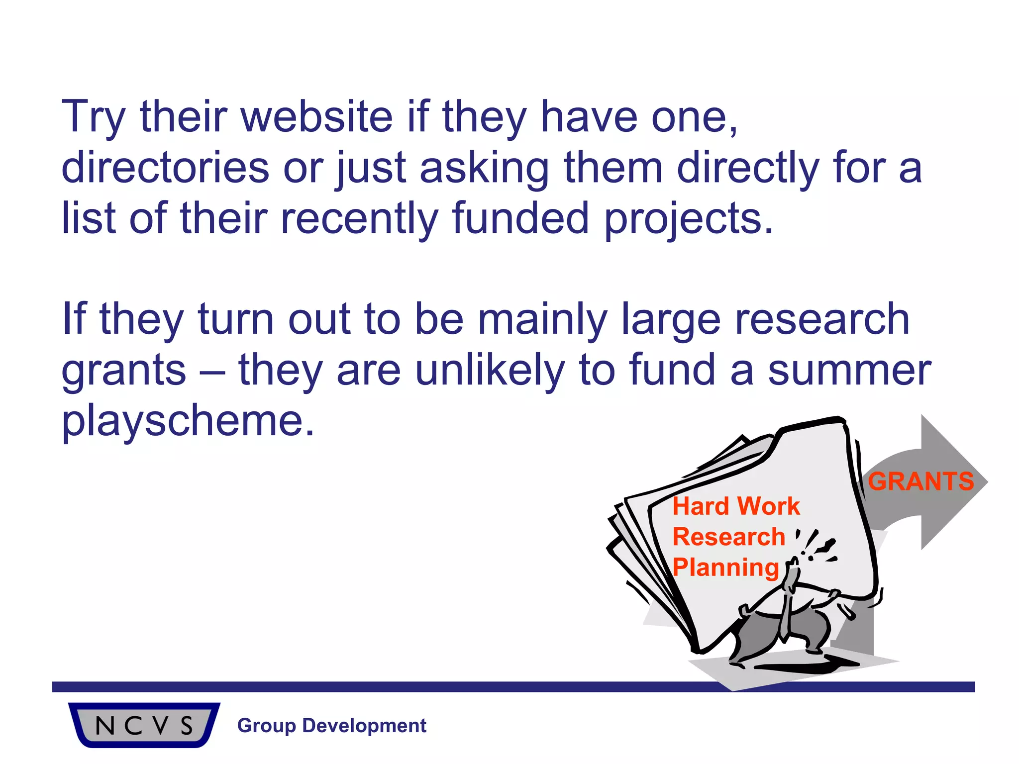 Try their website if they have one, directories or just asking them directly for a list of their recently funded projects.  If they turn out to be mainly large research grants – they are unlikely to fund a summer playscheme. Hard Work Research Planning GRANTS 