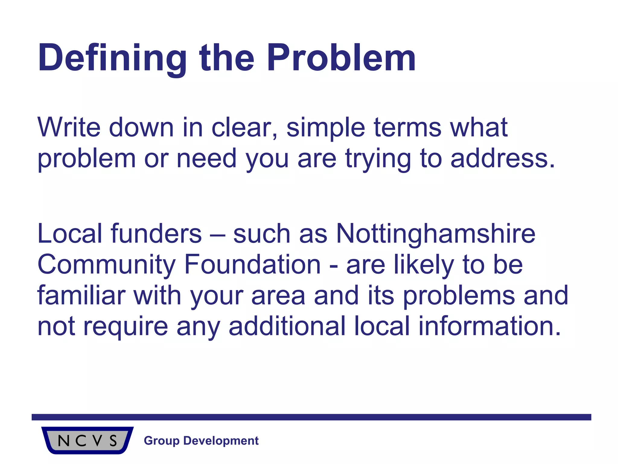 Defining the Problem Write down in clear, simple terms what problem or need you are trying to address.  Local funders – such as Nottinghamshire Community Foundation - are likely to be familiar with your area and its problems and not require any additional local information.  