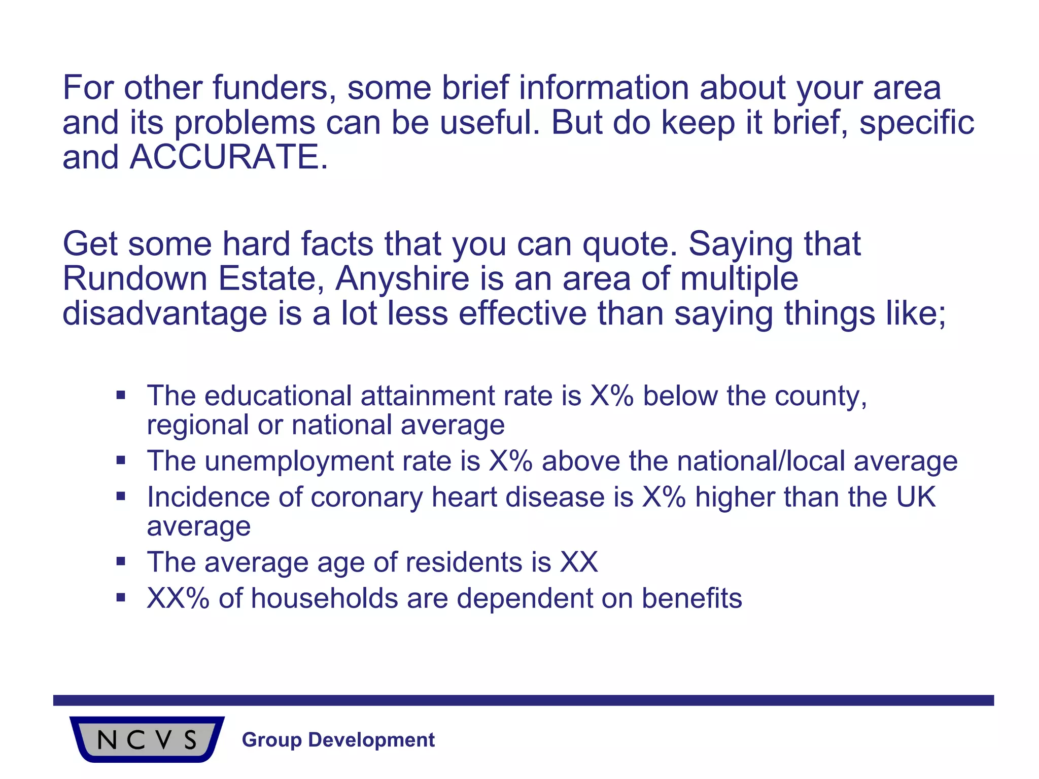 For other funders, some brief information about your area and its problems can be useful. But do keep it brief, specific and ACCURATE.  Get some hard facts that you can quote. Saying that Rundown Estate, Anyshire is an area of multiple disadvantage is a lot less effective than saying things like; The educational attainment rate is X% below the county, regional or national average The unemployment rate is X% above the national/local average Incidence of coronary heart disease is X% higher than the UK average The average age of residents is XX XX% of households are dependent on benefits 