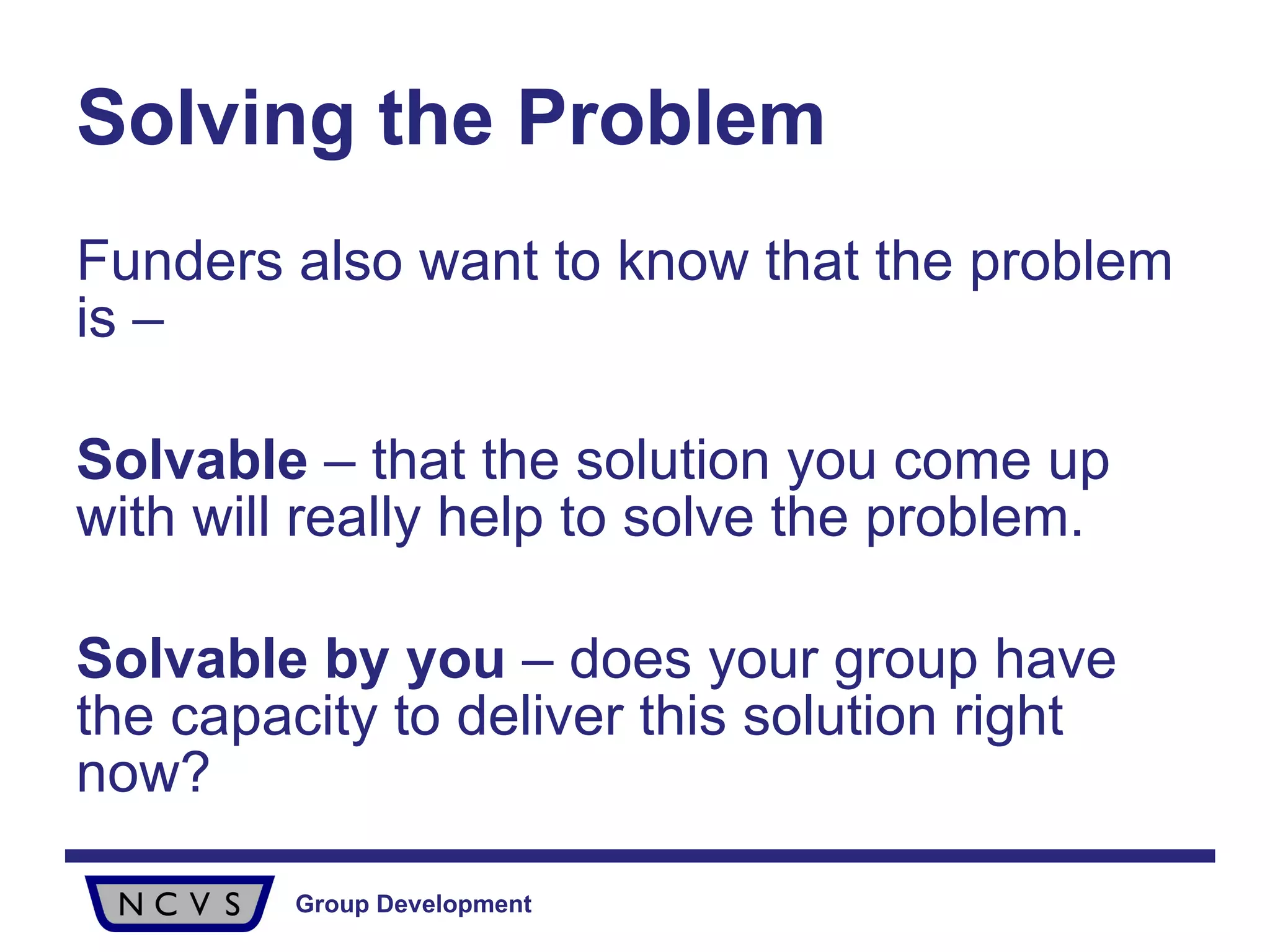 Solving the Problem Funders also want to know that the problem is – Solvable  – that the solution you come up with will really help to solve the problem.  Solvable by you  – does your group have the capacity to deliver this solution right now? 