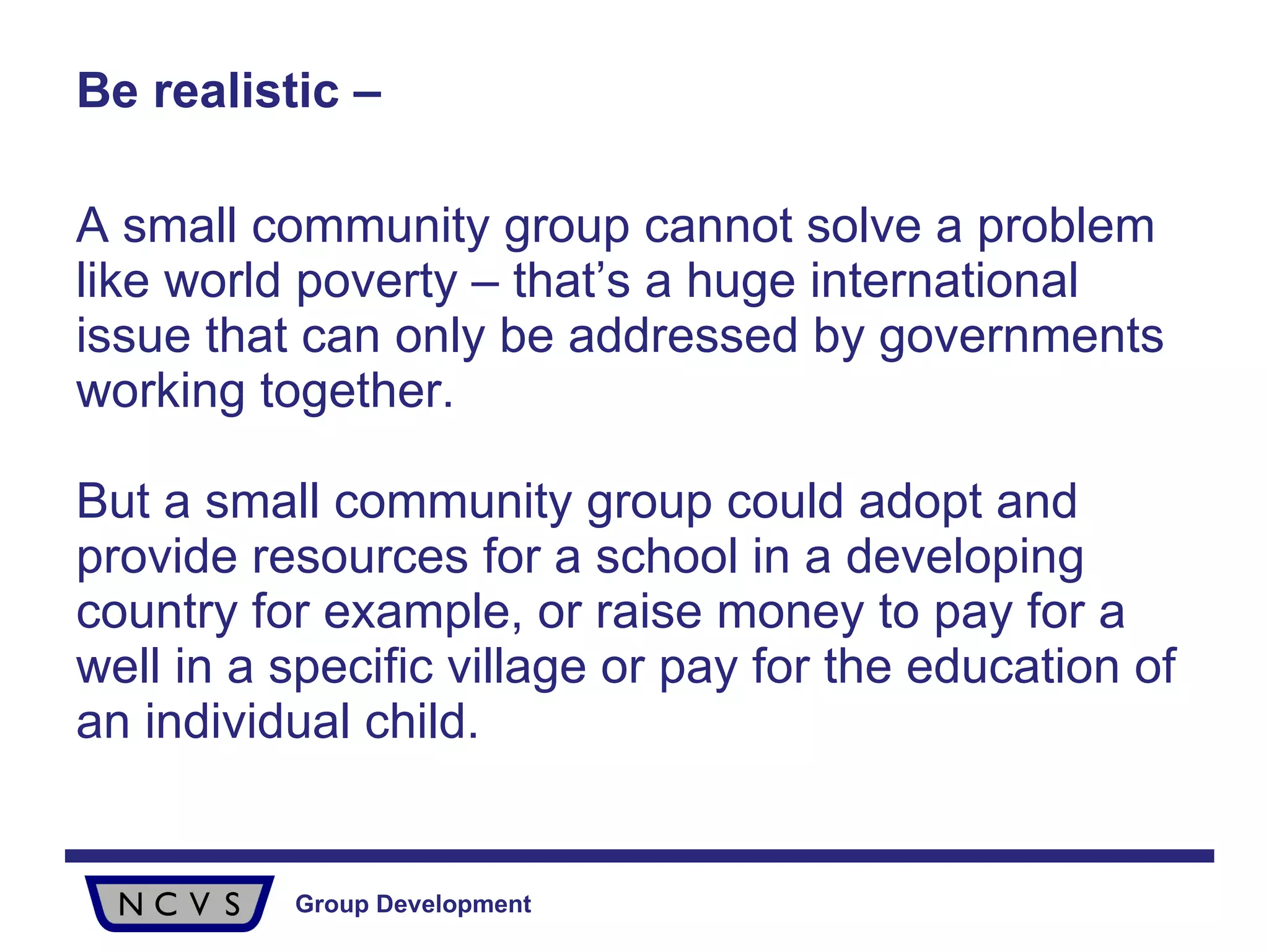 Be realistic – A small community group cannot solve a problem like world poverty – that’s a huge international issue that can only be addressed by governments working together.  But a small community group could adopt and provide resources for a school in a developing country for example, or raise money to pay for a well in a specific village or pay for the education of an individual child.  