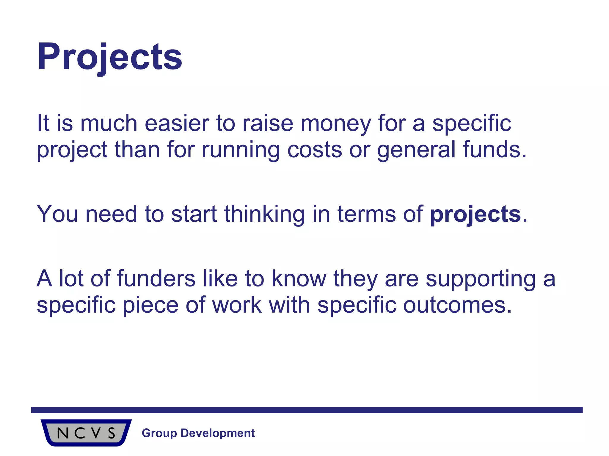 It is much easier to raise money for a specific project than for running costs or general funds.  You need to start thinking in terms of  projects .  A lot of funders like to know they are supporting a specific piece of work with specific outcomes.  Projects 