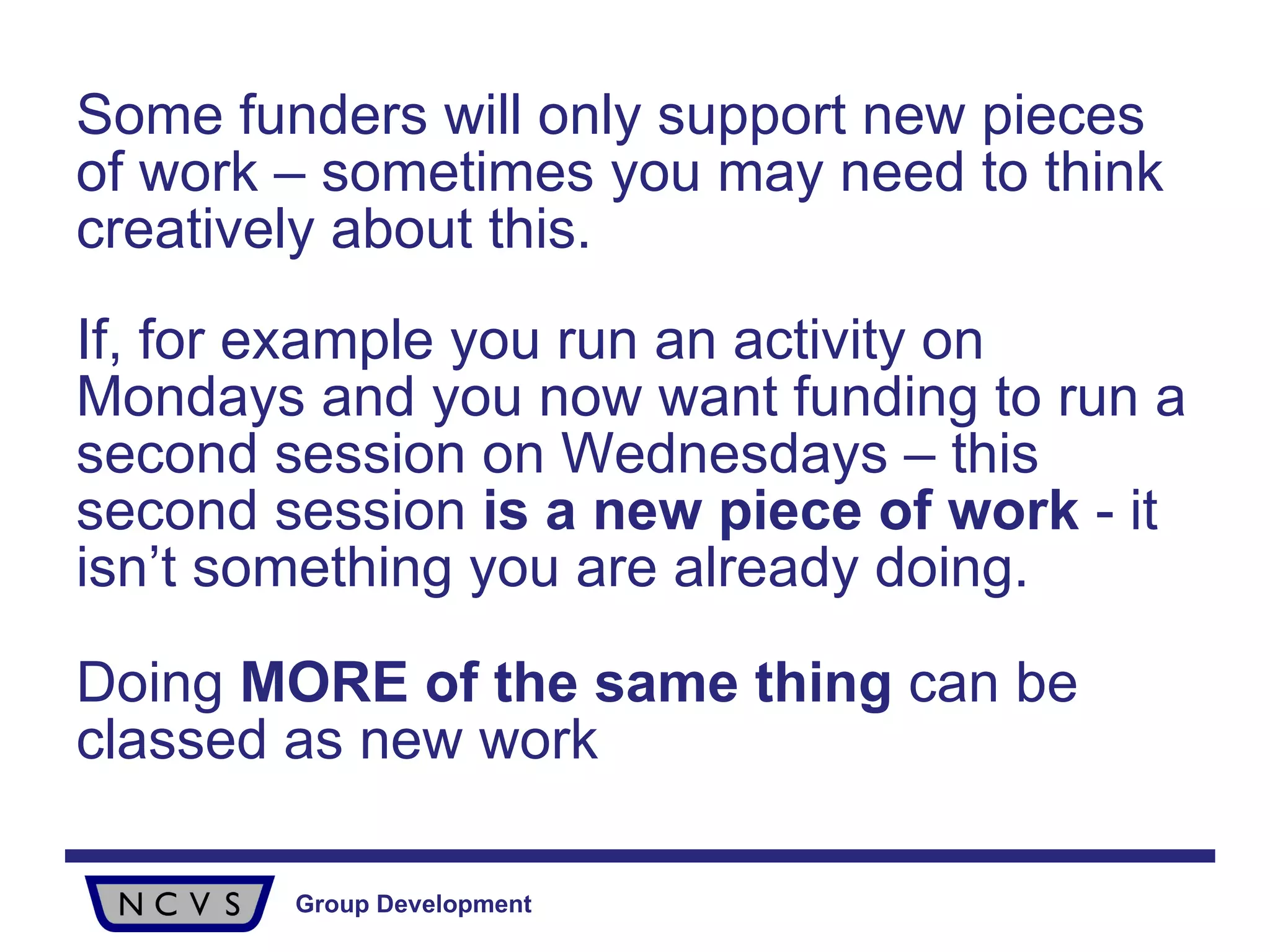 Some funders will only support new pieces of work – sometimes you may need to think creatively about this.  If, for example you run an activity on Mondays and you now want funding to run a second session on Wednesdays – this second session  is a new piece of work  - it isn’t something you are already doing.  Doing  MORE of the same thing  can be classed as new work   