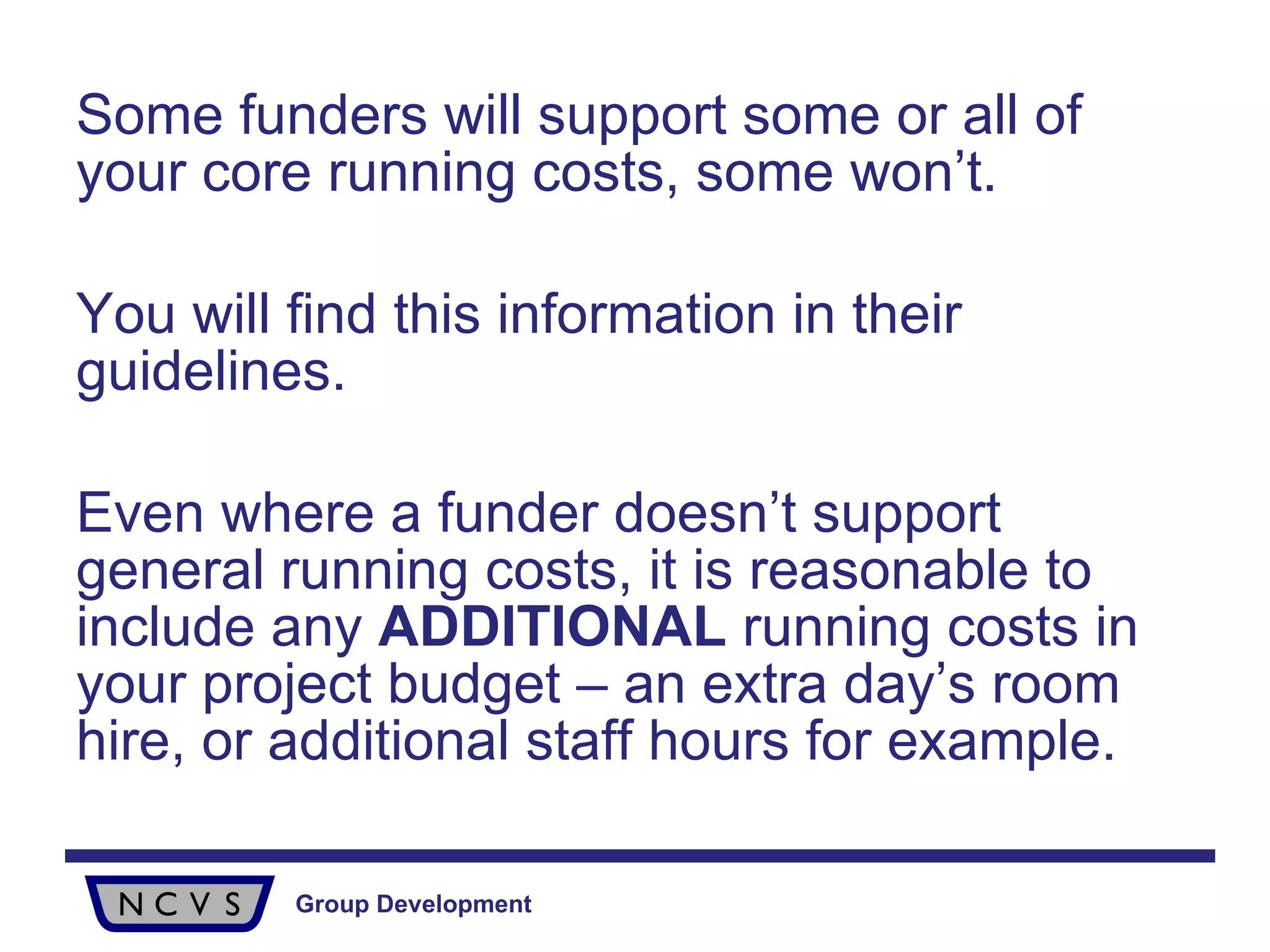 Some funders will support some or all of your core running costs, some won’t.  You will find this information in their guidelines.  Even where a funder doesn’t support general running costs, it is reasonable to include any  ADDITIONAL  running costs in your project budget – an extra day’s room hire, or additional staff hours for example. 