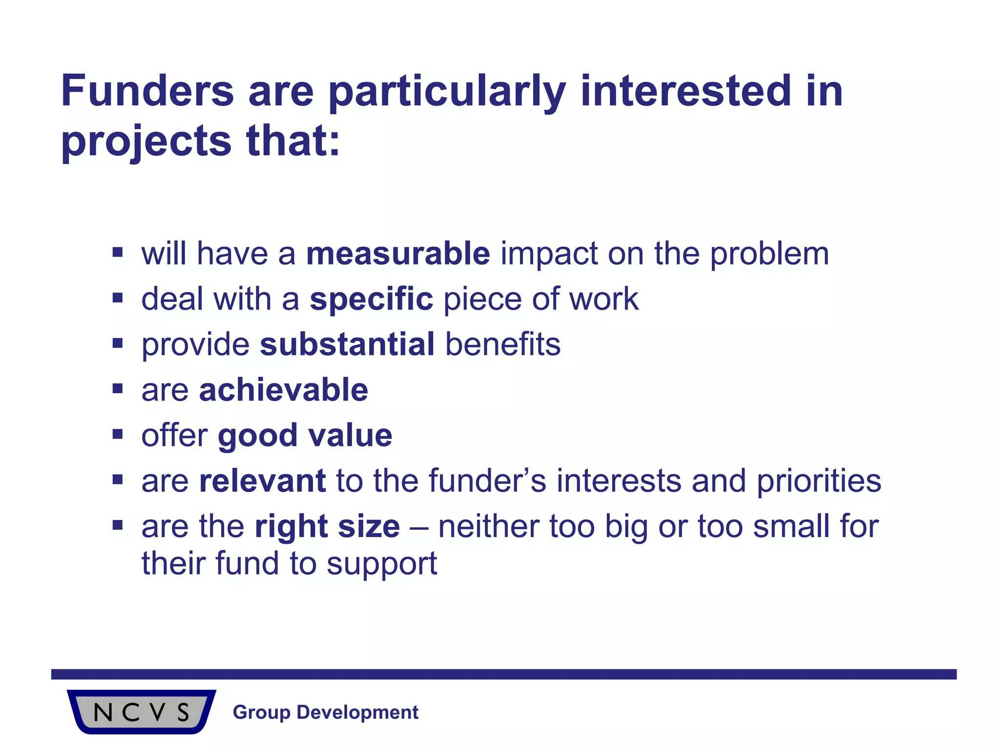 Funders are particularly interested in projects that: will have a  measurable  impact on the problem deal with a  specific  piece of work provide  substantial  benefits are  achievable offer  good value are  relevant  to the funder’s interests and priorities are the  right size  – neither too big or too small for their fund to support 