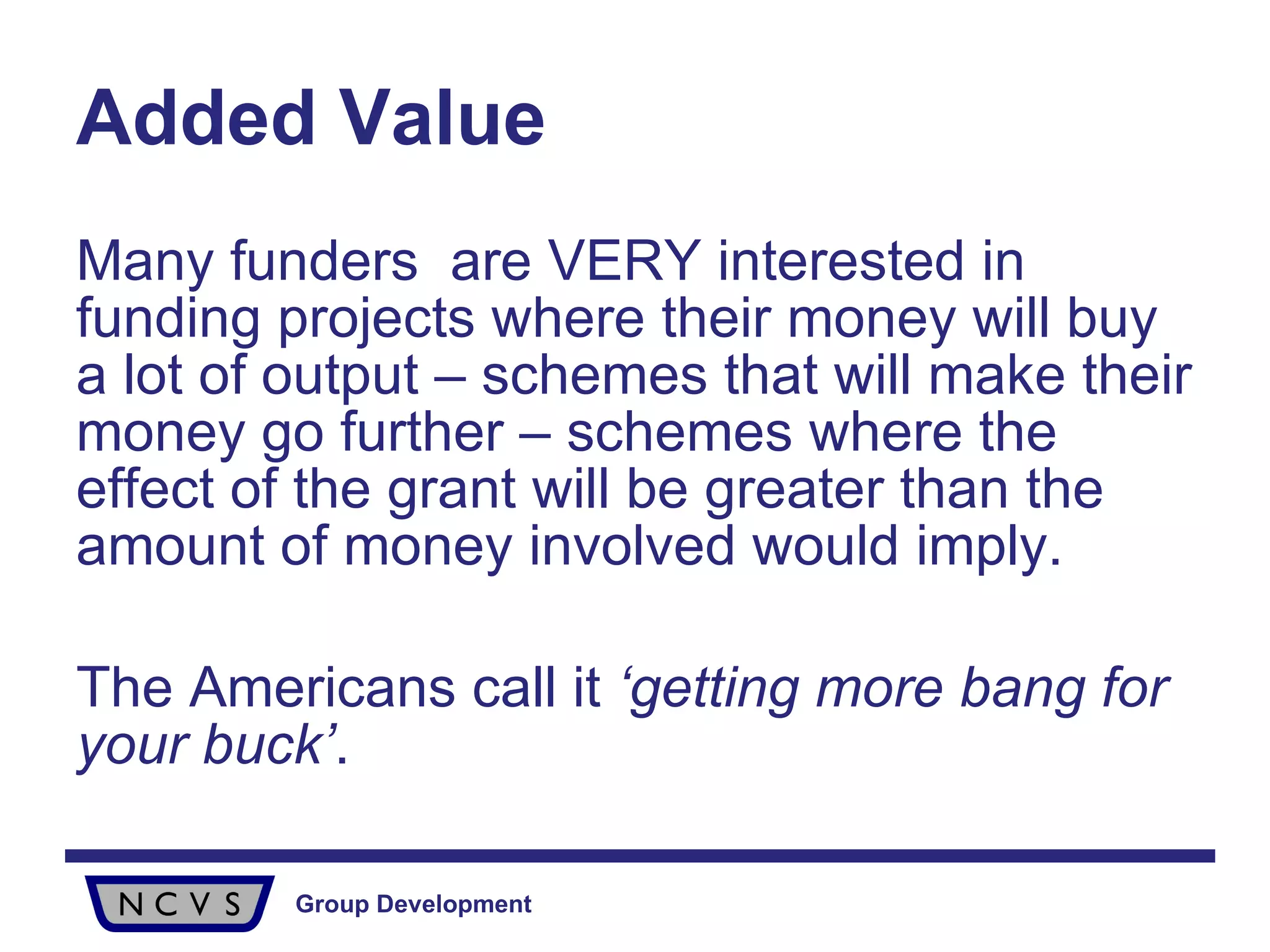Added Value Many funders  are VERY interested in funding projects where their money will buy a lot of output – schemes that will make their money go further – schemes where the effect of the grant will be greater than the amount of money involved would imply.  The Americans call it  ‘getting more bang for your buck’ . 