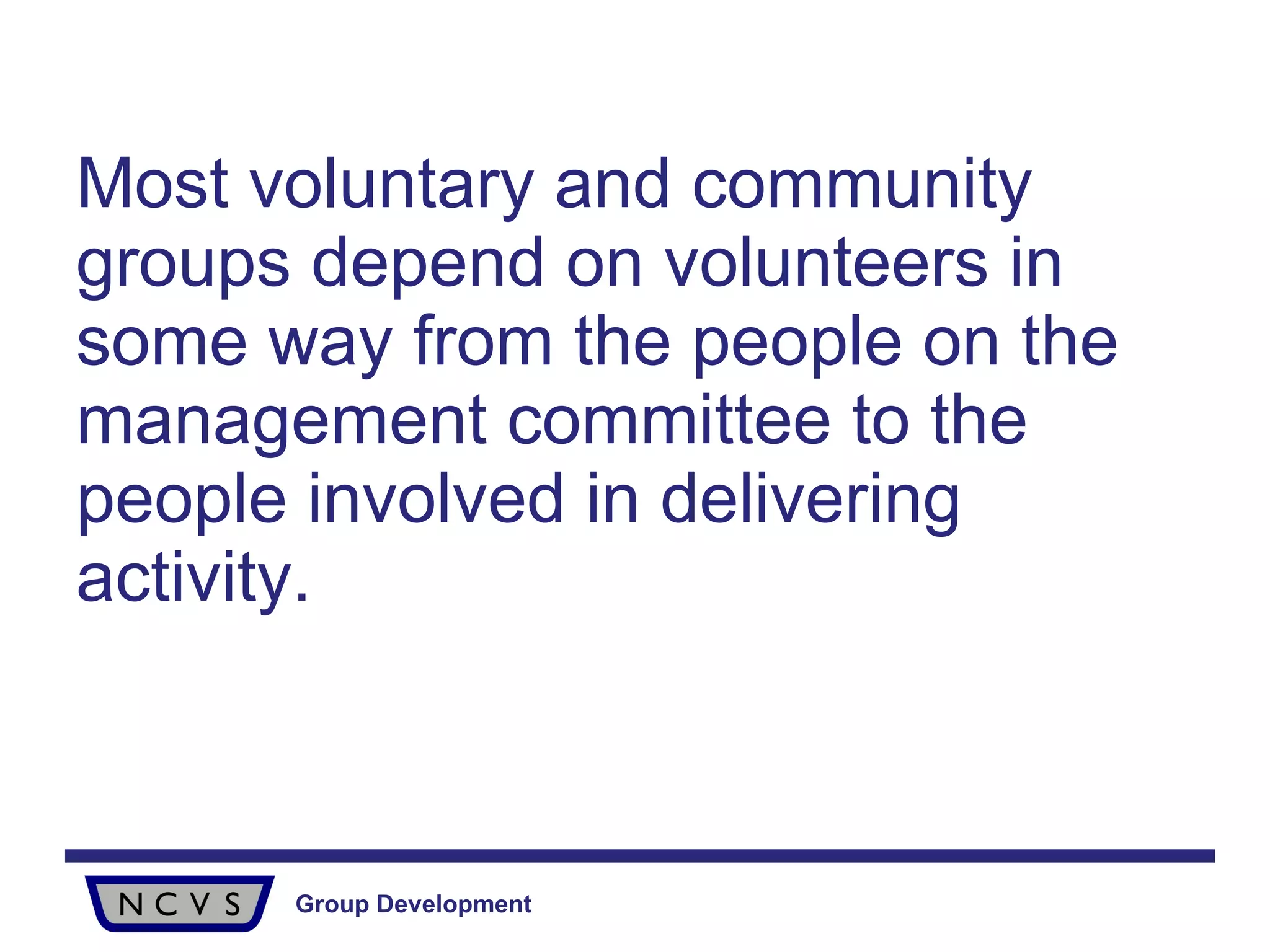 Most voluntary and community groups depend on volunteers in some way from the people on the management committee   to the people involved in delivering activity. 