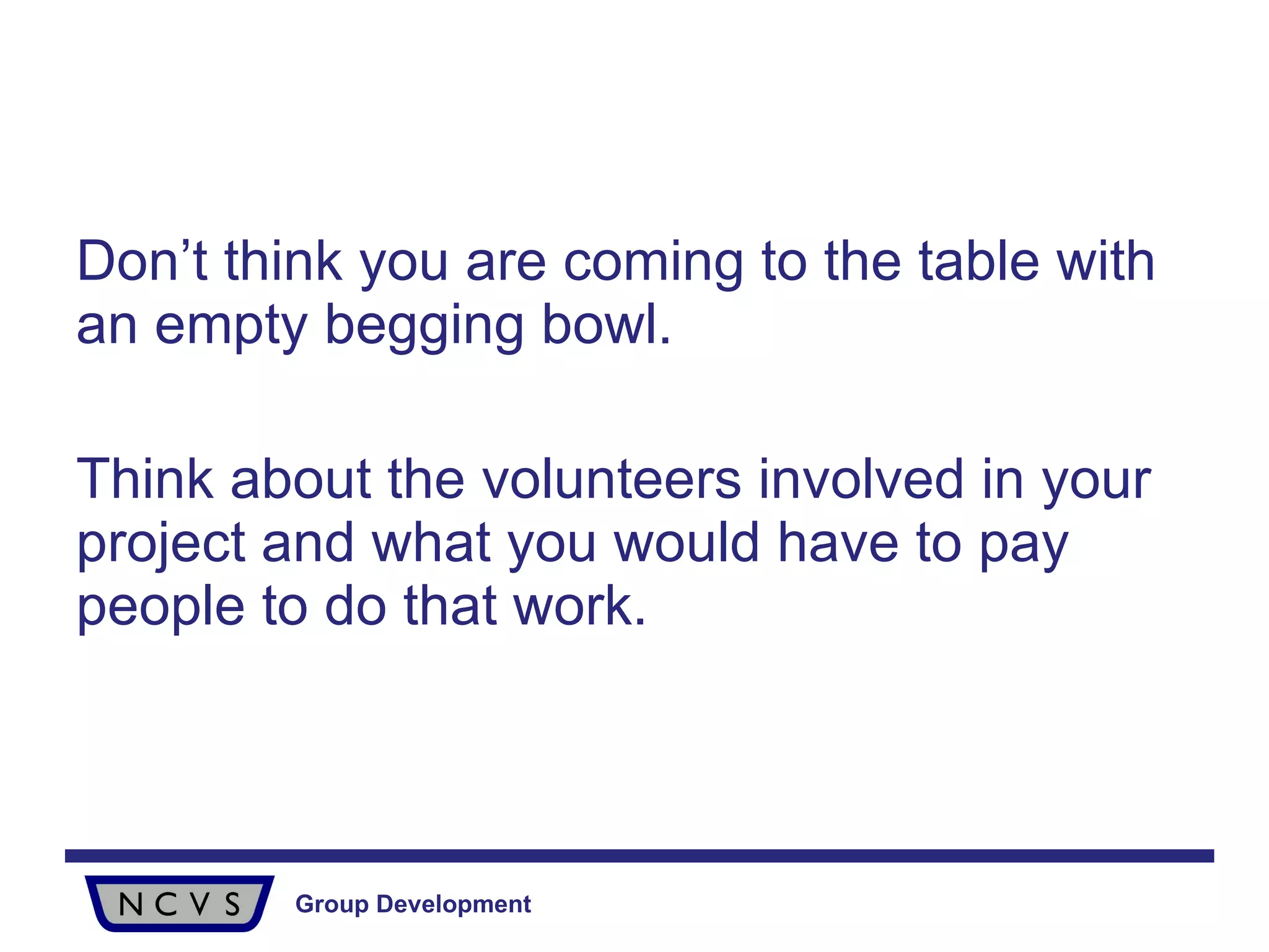 Don’t think you are coming to the table with an empty begging bowl. Think about the volunteers involved in your project and what you would have to pay people to do that work.  